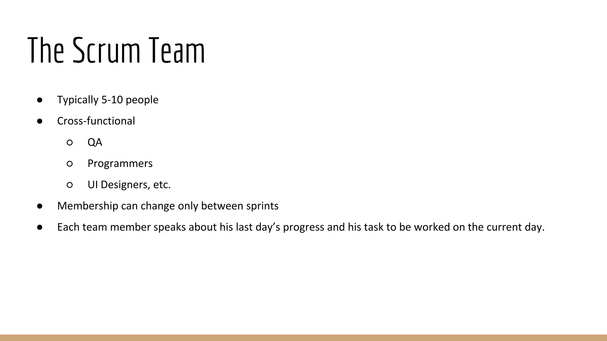 The Scrum Team
● Typically 5-10 people
● Cross-functional
○ QA
○ Programmers
○ UI Designers, etc.
● Membership can change only between sprints
● Each team member speaks about his last day’s progress and his task to be worked on the current day.
 