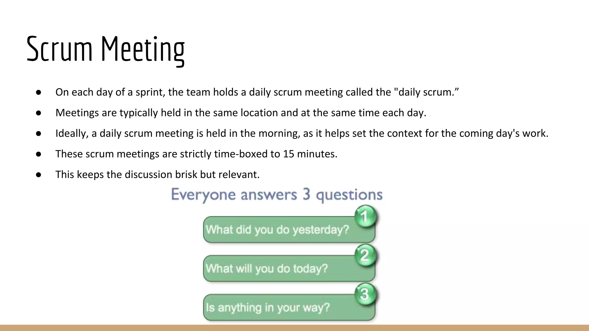 Scrum Meeting
● On each day of a sprint, the team holds a daily scrum meeting called the "daily scrum.”
● Meetings are typically held in the same location and at the same time each day.
● Ideally, a daily scrum meeting is held in the morning, as it helps set the context for the coming day's work.
● These scrum meetings are strictly time-boxed to 15 minutes.
● This keeps the discussion brisk but relevant.
 