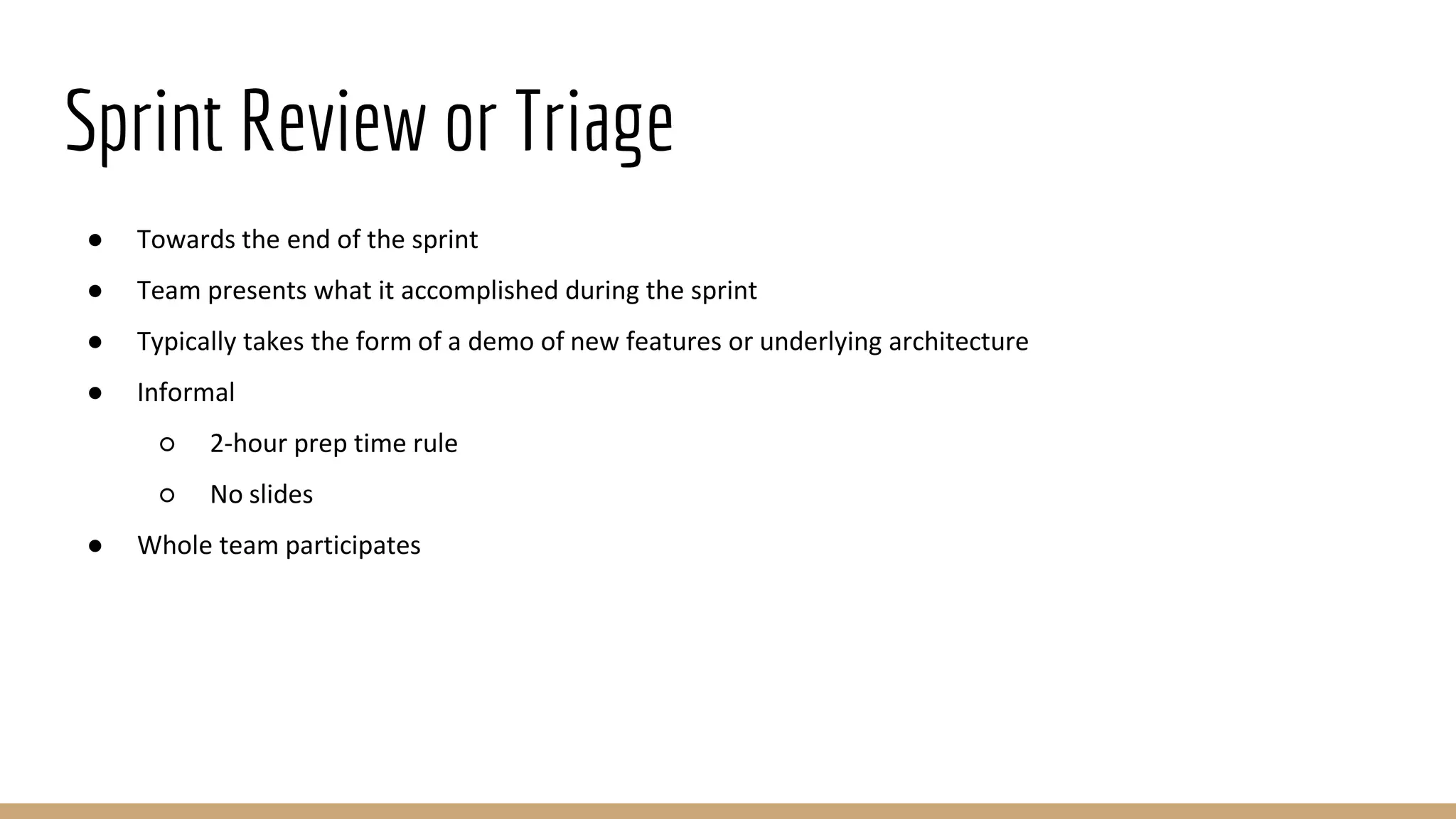 Sprint Review or Triage
● Towards the end of the sprint
● Team presents what it accomplished during the sprint
● Typically takes the form of a demo of new features or underlying architecture
● Informal
○ 2-hour prep time rule
○ No slides
● Whole team participates
 