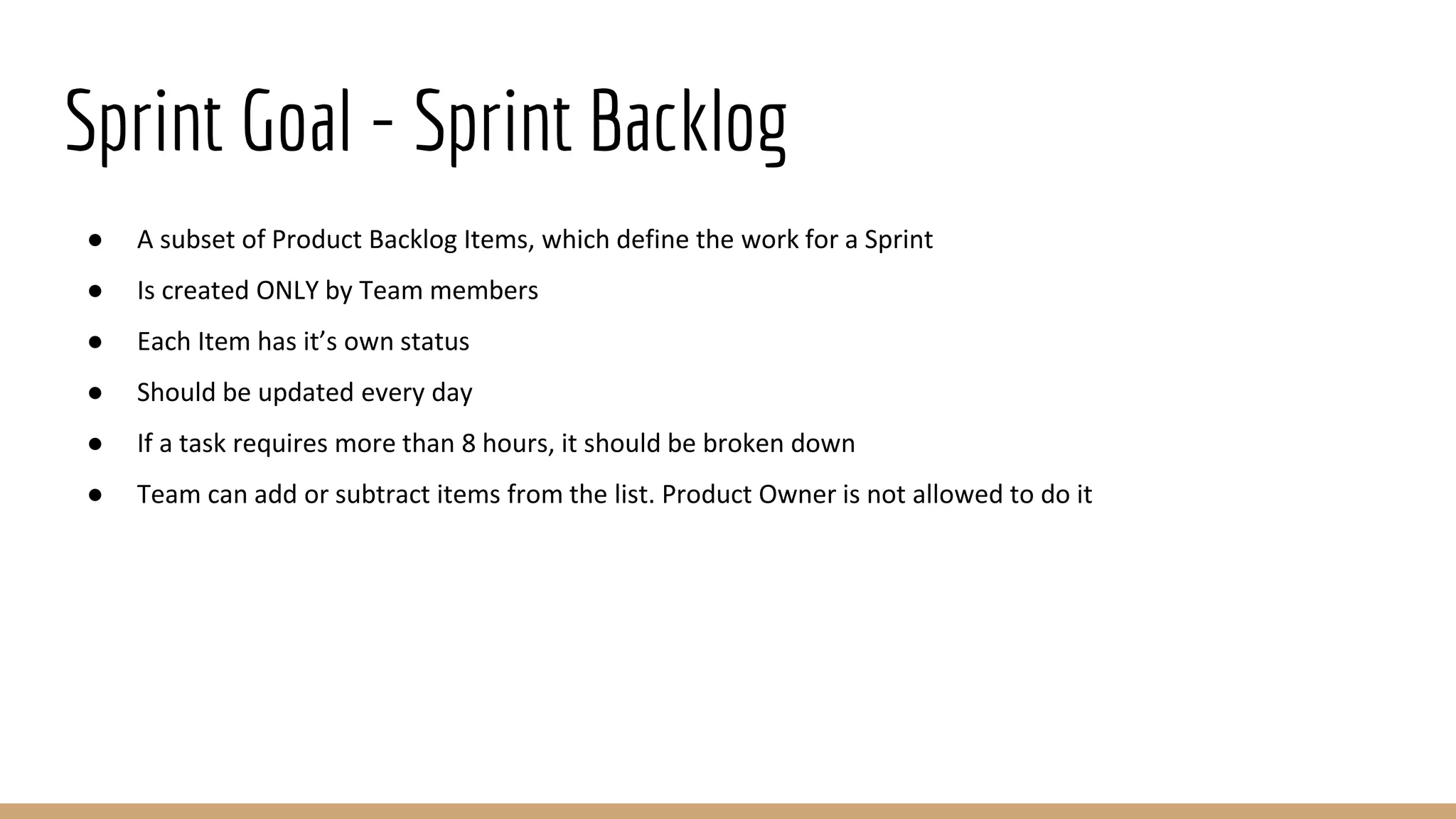 Sprint Goal - Sprint Backlog
● A subset of Product Backlog Items, which define the work for a Sprint
● Is created ONLY by Team members
● Each Item has it’s own status
● Should be updated every day
● If a task requires more than 8 hours, it should be broken down
● Team can add or subtract items from the list. Product Owner is not allowed to do it
 
