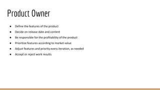 Product Owner
● Define the features of the product
● Decide on release date and content
● Be responsible for the profitability of the product
● Prioritize features according to market value
● Adjust features and priority every iteration, as needed
● Accept or reject work results.
 