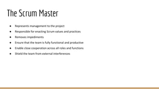 The Scrum Master
● Represents management to the project
● Responsible for enacting Scrum values and practices
● Removes impediments
● Ensure that the team is fully functional and productive
● Enable close cooperation across all roles and functions
● Shield the team from external interferences
 
