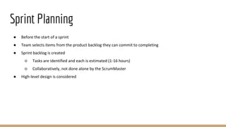 Sprint Planning
● Before the start of a sprint
● Team selects items from the product backlog they can commit to completing
● Sprint backlog is created
○ Tasks are identified and each is estimated (1-16 hours)
○ Collaboratively, not done alone by the ScrumMaster
● High-level design is considered
 