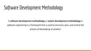 Software Development Methodology
A software development methodology or system development methodology in
software engineering is a framework that is used to structure, plan, and control the
process of developing an product.
 