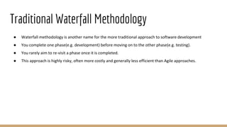 Traditional Waterfall Methodology
● Waterfall methodology is another name for the more traditional approach to software development
● You complete one phase(e.g. development) before moving on to the other phase(e.g. testing).
● You rarely aim to re-visit a phase once it is completed.
● This approach is highly risky, often more costly and generally less efficient than Agile approaches.
 