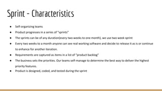 Sprint - Characteristics
● Self-organizing teams
● Product progresses in a series of “sprints”
● The sprints can be of any duration(every two weeks to one month), we use two week sprint
● Every two weeks to a month anyone can see real working software and decide to release it as is or continue
to enhance for another iteration.
● Requirements are captured as items in a list of “product backlog”
● The business sets the priorities. Our teams self-manage to determine the best way to deliver the highest
priority features.
● Product is designed, coded, and tested during the sprint
 