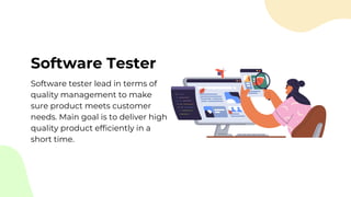 Software Tester
Software tester lead in terms of
quality management to make
sure product meets customer
needs. Main goal is to deliver high
quality product efficiently in a
short time.
 