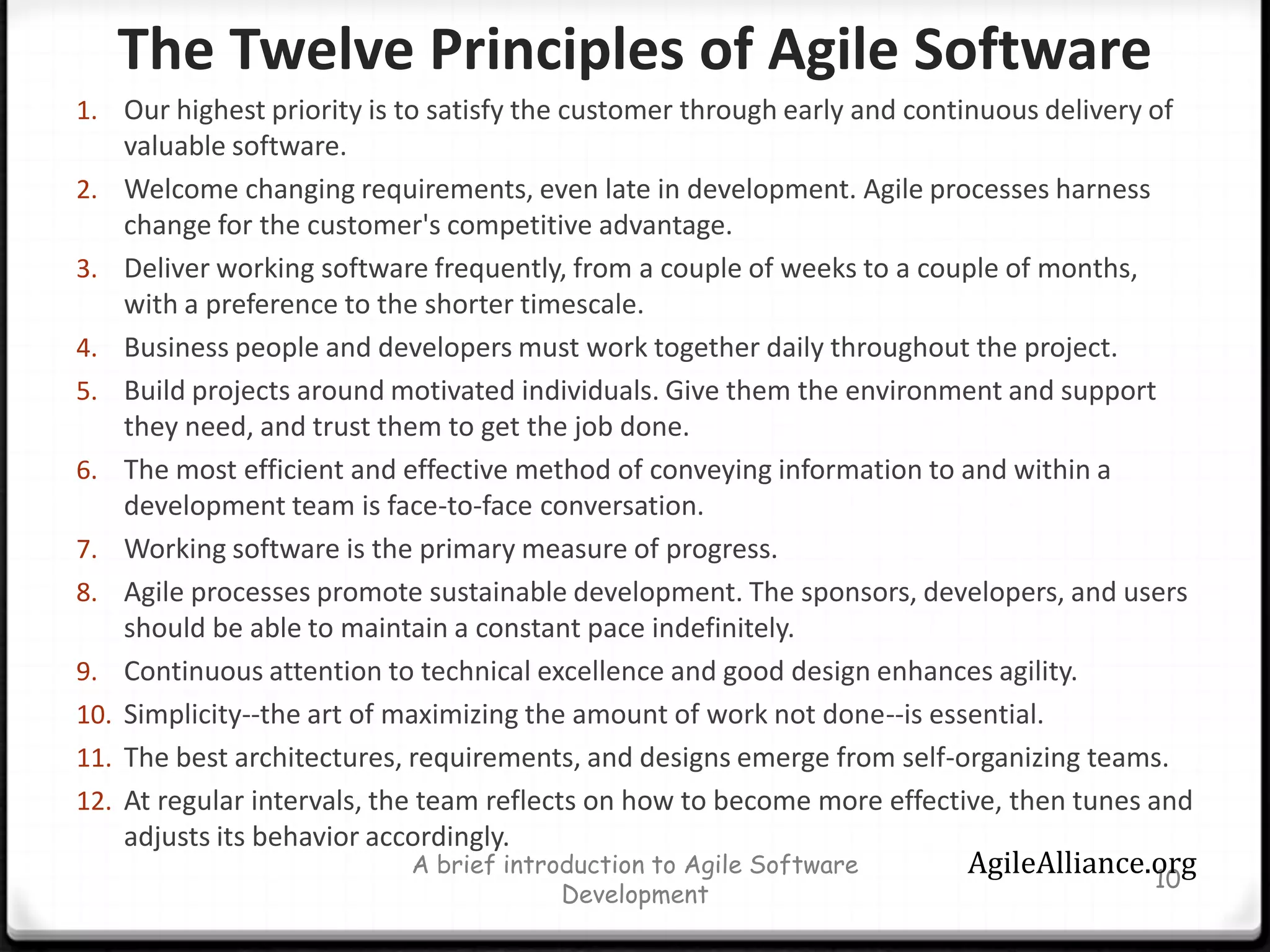 The Twelve Principles of Agile Software Our highest priority is to satisfy the customer through early and continuous delivery of valuable software.Welcome changing requirements, even late in development. Agile processes harness change for the customer's competitive advantage.Deliver working software frequently, from a couple of weeks to a couple of months, with a preference to the shorter timescale.Business people and developers must work together daily throughout the project.Build projects around motivated individuals. Give them the environment and support they need, and trust them to get the job done.The most efficient and effective method of conveying information to and within a development team is face-to-face conversation.Working software is the primary measure of progress.Agile processes promote sustainable development. The sponsors, developers, and users should be able to maintain a constant pace indefinitely.Continuous attention to technical excellence and good design enhances agility.Simplicity--the art of maximizing the amount of work not done--is essential.The best architectures, requirements, and designs emerge from self-organizing teams.At regular intervals, the team reflects on how to become more effective, then tunes and adjusts its behavior accordingly.A brief introduction to Agile Software Development10AgileAlliance.org