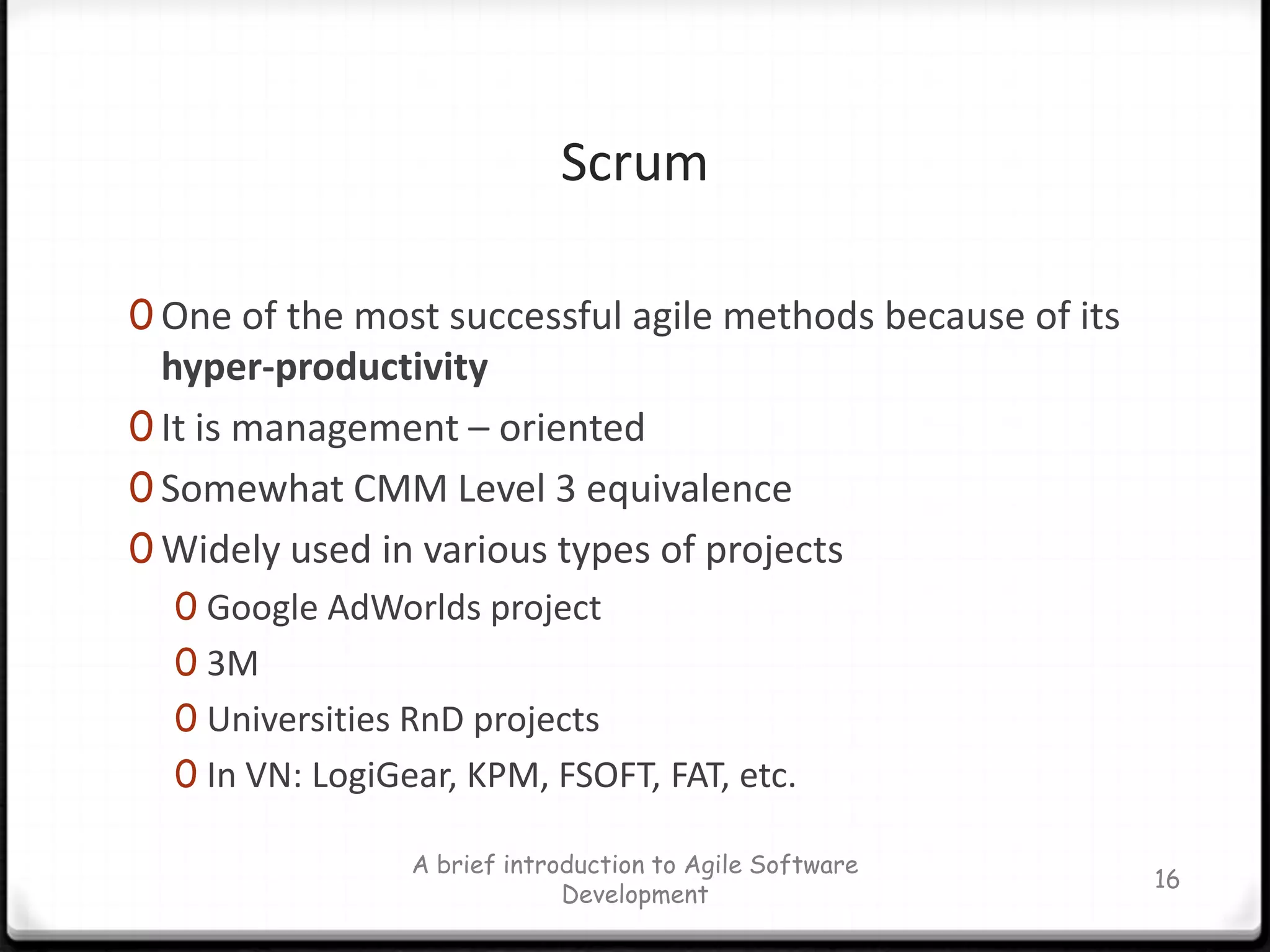 ScrumOne of the most successful agile methods because of its hyper-productivityIt is management – orientedSomewhat CMM Level 3 equivalenceWidely used in various types of projectsGoogle AdWorlds project3MUniversities RnD projectsIn VN: LogiGear, KPM, FSOFT, FAT, etc.A brief introduction to Agile Software Development16