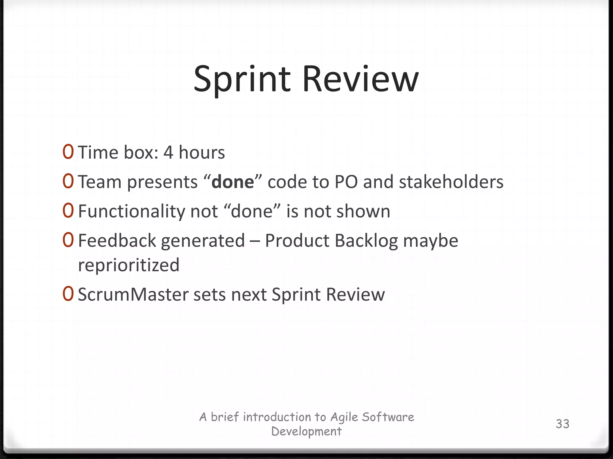 A SprintTime box: 2-4 weeks (why?)An iteration for building a piece of increment (potentially shippable) of the whole systemIt’s the working time, not planning or asking what to do.The team manages itself during a SprintThe team commits to Product Backlog during the Sprint planning meetingThe Sprint Backlog is updated during a SprintA brief introduction to Agile Software Development28