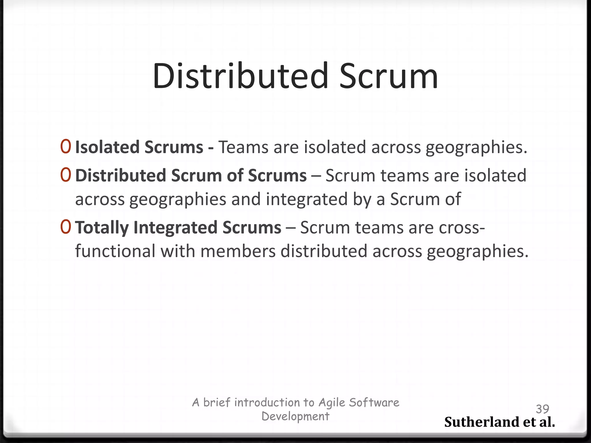 Scrum Daily MeetingHeld every day during a SprintThe most important inspection event in ScrumTimebox:15 minutesTeam members talk to the whole Development Team, not Scrum MasterAsks 3 questions during meeting“What have you done since last daily scrum?”“What will you do before the next daily scrum?”“What obstacles are impeding your work?”Opportunity for team members to synchronize their workIt helps removing burdens between membersA brief introduction to Agile Software Development32