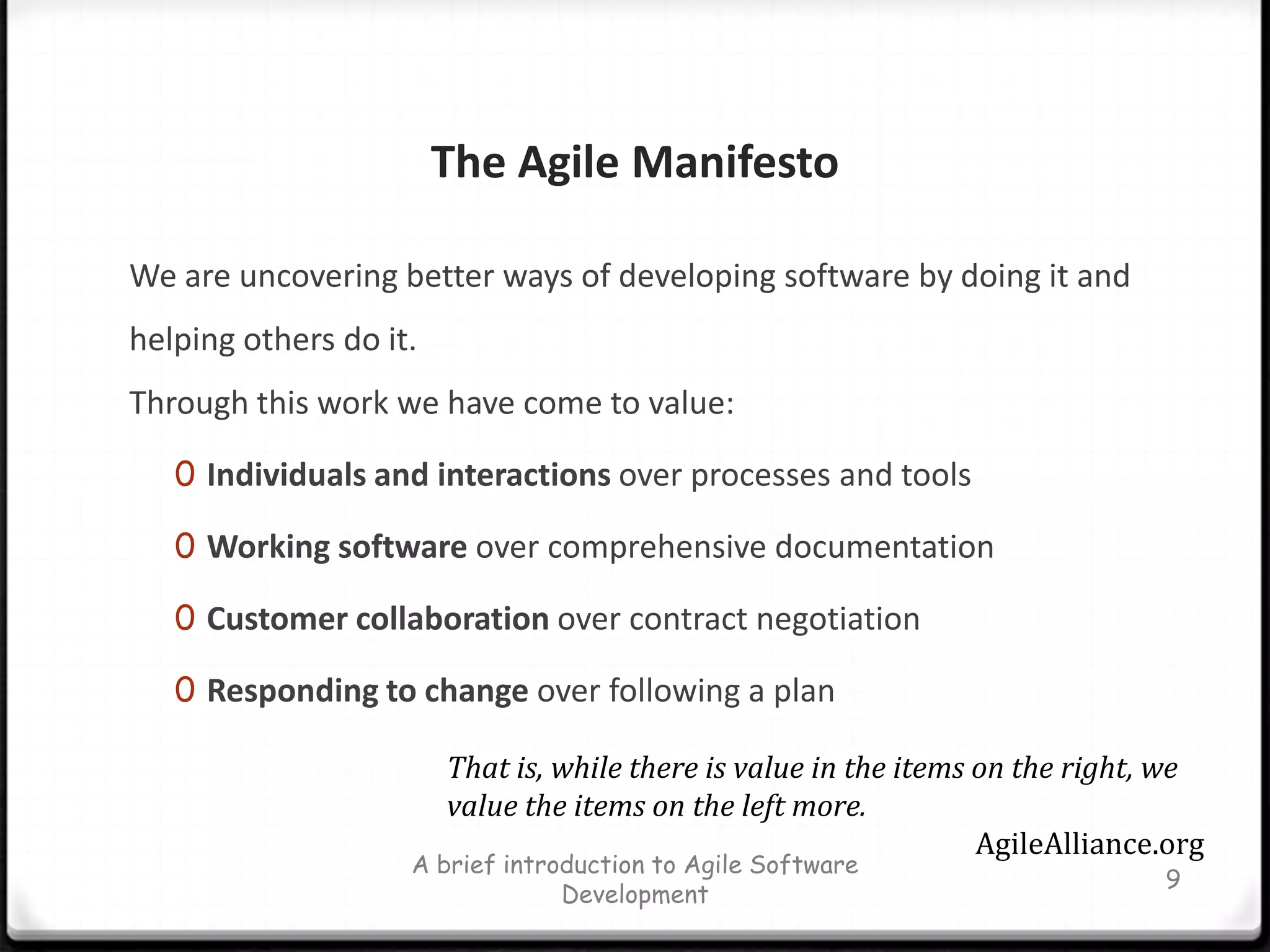 The Agile Manifesto We are uncovering better ways of developing software by doing it and helping others do it. Through this work we have come to value:Individuals and interactions over processes and toolsWorking software over comprehensive documentationCustomer collaboration over contract negotiationResponding to change over following a planA brief introduction to Agile Software Development9That is, while there is value in the items on the right, we value the items on the left more.AgileAlliance.org