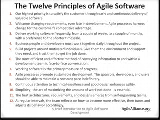 The Twelve Principles of Agile Software Our highest priority is to satisfy the customer through early and continuous delivery of valuable software.Welcome changing requirements, even late in development. Agile processes harness change for the customer's competitive advantage.Deliver working software frequently, from a couple of weeks to a couple of months, with a preference to the shorter timescale.Business people and developers must work together daily throughout the project.Build projects around motivated individuals. Give them the environment and support they need, and trust them to get the job done.The most efficient and effective method of conveying information to and within a development team is face-to-face conversation.Working software is the primary measure of progress.Agile processes promote sustainable development. The sponsors, developers, and users should be able to maintain a constant pace indefinitely.Continuous attention to technical excellence and good design enhances agility.Simplicity--the art of maximizing the amount of work not done--is essential.The best architectures, requirements, and designs emerge from self-organizing teams.At regular intervals, the team reflects on how to become more effective, then tunes and adjusts its behavior accordingly.A brief introduction to Agile Software Development10AgileAlliance.org