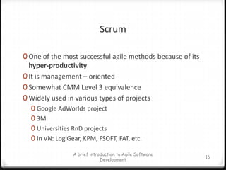 ScrumOne of the most successful agile methods because of its hyper-productivityIt is management – orientedSomewhat CMM Level 3 equivalenceWidely used in various types of projectsGoogle AdWorlds project3MUniversities RnD projectsIn VN: LogiGear, KPM, FSOFT, FAT, etc.A brief introduction to Agile Software Development16