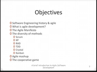 ObjectivesSoftware Engineering history & agileWhat is agile development?The Agile ManifestoThe diversity of methodsScrumXPRADTDDCrystalKanbanAgile mashupThe cooperative gameA brief introduction to Agile Software Development2