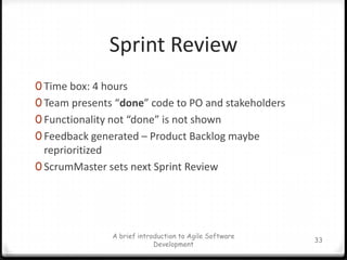 A SprintTime box: 2-4 weeks (why?)An iteration for building a piece of increment (potentially shippable) of the whole systemIt’s the working time, not planning or asking what to do.The team manages itself during a SprintThe team commits to Product Backlog during the Sprint planning meetingThe Sprint Backlog is updated during a SprintA brief introduction to Agile Software Development28