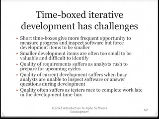 RefactoringYou practice “code a bit, fix a little”  => result in dirty code & bad design.Refactoring helps in restructure or design your code to make it better. what does “better” mean?Keep in mind:MaintainabilityExtensibilityHigh CohesionLow Coupling54A brief introduction to Agile Software Development