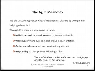 The Agile Manifesto We are uncovering better ways of developing software by doing it and helping others do it. Through this work we have come to value:Individuals and interactions over processes and toolsWorking software over comprehensive documentationCustomer collaboration over contract negotiationResponding to change over following a planA brief introduction to Agile Software Development9That is, while there is value in the items on the right, we value the items on the left more.AgileAlliance.org