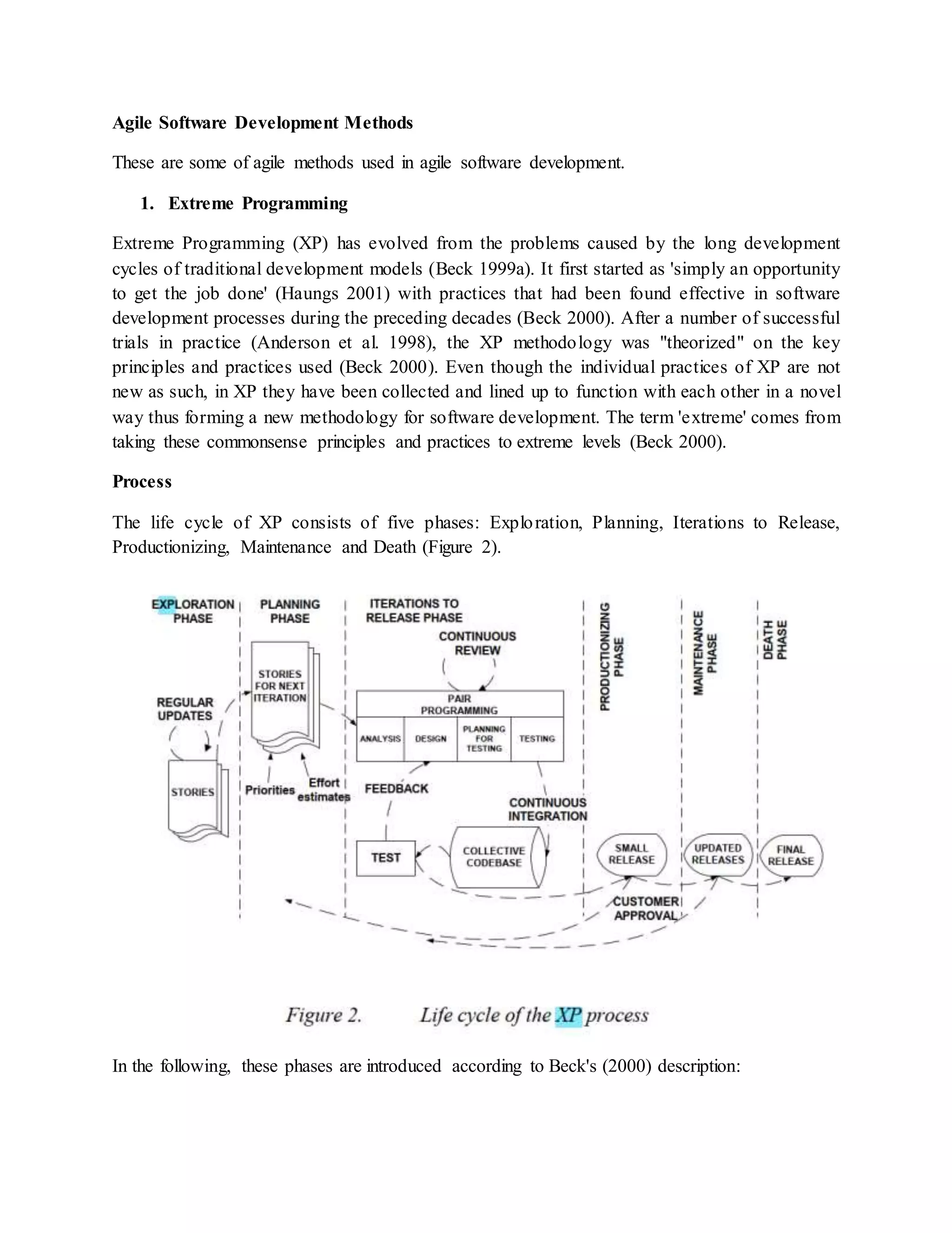 Agile Software Development Methods
These are some of agile methods used in agile software development.
1. Extreme Programming
Extreme Programming (XP) has evolved from the problems caused by the long development
cycles of traditional development models (Beck 1999a). It first started as 'simply an opportunity
to get the job done' (Haungs 2001) with practices that had been found effective in software
development processes during the preceding decades (Beck 2000). After a number of successful
trials in practice (Anderson et al. 1998), the XP methodology was "theorized" on the key
principles and practices used (Beck 2000). Even though the individual practices of XP are not
new as such, in XP they have been collected and lined up to function with each other in a novel
way thus forming a new methodology for software development. The term 'extreme' comes from
taking these commonsense principles and practices to extreme levels (Beck 2000).
Process
The life cycle of XP consists of five phases: Exploration, Planning, Iterations to Release,
Productionizing, Maintenance and Death (Figure 2).
In the following, these phases are introduced according to Beck's (2000) description:
 