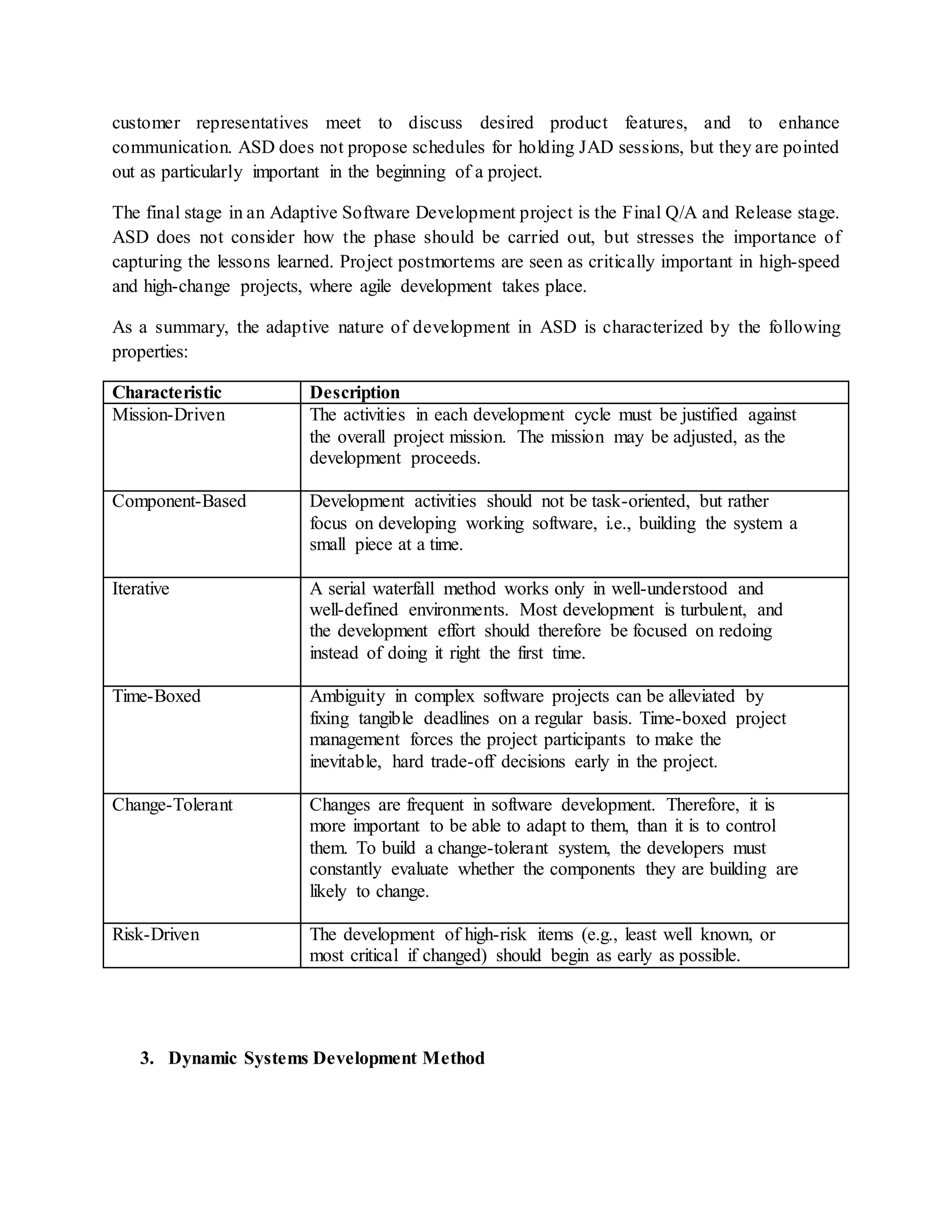 customer representatives meet to discuss desired product features, and to enhance
communication. ASD does not propose schedules for holding JAD sessions, but they are pointed
out as particularly important in the beginning of a project.
The final stage in an Adaptive Software Development project is the Final Q/A and Release stage.
ASD does not consider how the phase should be carried out, but stresses the importance of
capturing the lessons learned. Project postmortems are seen as critically important in high-speed
and high-change projects, where agile development takes place.
As a summary, the adaptive nature of development in ASD is characterized by the following
properties:
Characteristic Description
Mission-Driven The activities in each development cycle must be justified against
the overall project mission. The mission may be adjusted, as the
development proceeds.
Component-Based Development activities should not be task-oriented, but rather
focus on developing working software, i.e., building the system a
small piece at a time.
Iterative A serial waterfall method works only in well-understood and
well-defined environments. Most development is turbulent, and
the development effort should therefore be focused on redoing
instead of doing it right the first time.
Time-Boxed Ambiguity in complex software projects can be alleviated by
fixing tangible deadlines on a regular basis. Time-boxed project
management forces the project participants to make the
inevitable, hard trade-off decisions early in the project.
Change-Tolerant Changes are frequent in software development. Therefore, it is
more important to be able to adapt to them, than it is to control
them. To build a change-tolerant system, the developers must
constantly evaluate whether the components they are building are
likely to change.
Risk-Driven The development of high-risk items (e.g., least well known, or
most critical if changed) should begin as early as possible.
3. Dynamic Systems Development Method
 