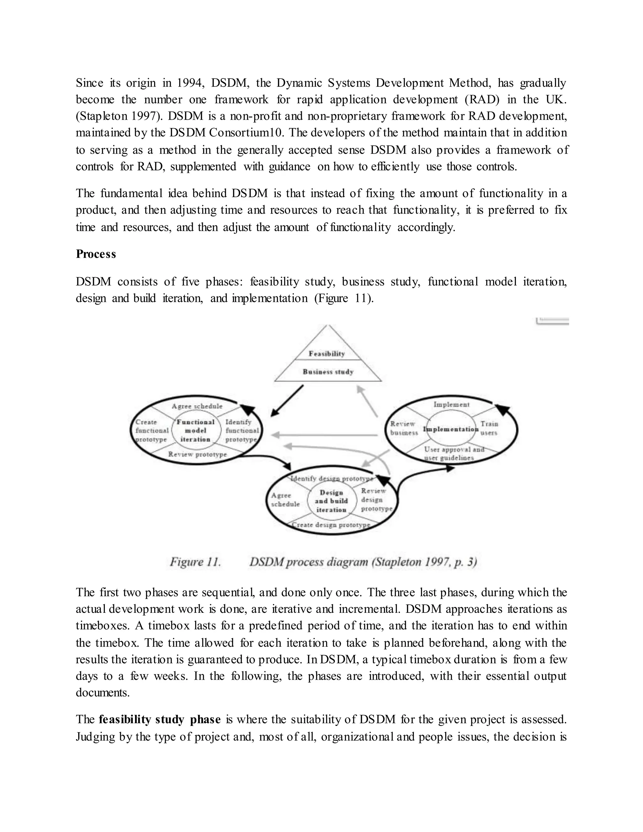 Since its origin in 1994, DSDM, the Dynamic Systems Development Method, has gradually
become the number one framework for rapid application development (RAD) in the UK.
(Stapleton 1997). DSDM is a non-profit and non-proprietary framework for RAD development,
maintained by the DSDM Consortium10. The developers of the method maintain that in addition
to serving as a method in the generally accepted sense DSDM also provides a framework of
controls for RAD, supplemented with guidance on how to efficiently use those controls.
The fundamental idea behind DSDM is that instead of fixing the amount of functionality in a
product, and then adjusting time and resources to reach that functionality, it is preferred to fix
time and resources, and then adjust the amount of functionality accordingly.
Process
DSDM consists of five phases: feasibility study, business study, functional model iteration,
design and build iteration, and implementation (Figure 11).
The first two phases are sequential, and done only once. The three last phases, during which the
actual development work is done, are iterative and incremental. DSDM approaches iterations as
timeboxes. A timebox lasts for a predefined period of time, and the iteration has to end within
the timebox. The time allowed for each iteration to take is planned beforehand, along with the
results the iteration is guaranteed to produce. In DSDM, a typical timebox duration is from a few
days to a few weeks. In the following, the phases are introduced, with their essential output
documents.
The feasibility study phase is where the suitability of DSDM for the given project is assessed.
Judging by the type of project and, most of all, organizational and people issues, the decision is
 