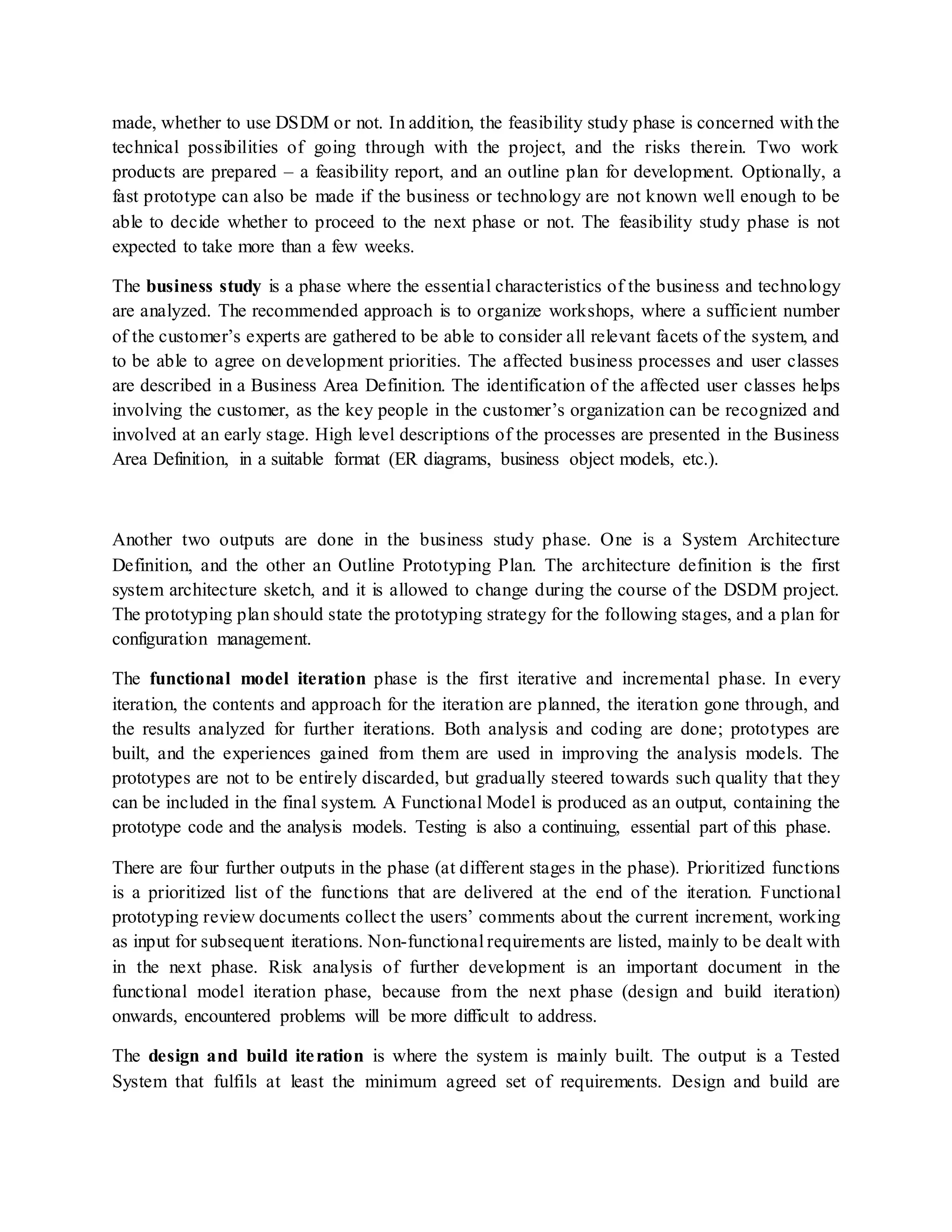 made, whether to use DSDM or not. In addition, the feasibility study phase is concerned with the
technical possibilities of going through with the project, and the risks therein. Two work
products are prepared – a feasibility report, and an outline plan for development. Optionally, a
fast prototype can also be made if the business or technology are not known well enough to be
able to decide whether to proceed to the next phase or not. The feasibility study phase is not
expected to take more than a few weeks.
The business study is a phase where the essential characteristics of the business and technology
are analyzed. The recommended approach is to organize workshops, where a sufficient number
of the customer’s experts are gathered to be able to consider all relevant facets of the system, and
to be able to agree on development priorities. The affected business processes and user classes
are described in a Business Area Definition. The identification of the affected user classes helps
involving the customer, as the key people in the customer’s organization can be recognized and
involved at an early stage. High level descriptions of the processes are presented in the Business
Area Definition, in a suitable format (ER diagrams, business object models, etc.).
Another two outputs are done in the business study phase. One is a System Architecture
Definition, and the other an Outline Prototyping Plan. The architecture definition is the first
system architecture sketch, and it is allowed to change during the course of the DSDM project.
The prototyping plan should state the prototyping strategy for the following stages, and a plan for
configuration management.
The functional model iteration phase is the first iterative and incremental phase. In every
iteration, the contents and approach for the iteration are planned, the iteration gone through, and
the results analyzed for further iterations. Both analysis and coding are done; prototypes are
built, and the experiences gained from them are used in improving the analysis models. The
prototypes are not to be entirely discarded, but gradually steered towards such quality that they
can be included in the final system. A Functional Model is produced as an output, containing the
prototype code and the analysis models. Testing is also a continuing, essential part of this phase.
There are four further outputs in the phase (at different stages in the phase). Prioritized functions
is a prioritized list of the functions that are delivered at the end of the iteration. Functional
prototyping review documents collect the users’ comments about the current increment, working
as input for subsequent iterations. Non-functional requirements are listed, mainly to be dealt with
in the next phase. Risk analysis of further development is an important document in the
functional model iteration phase, because from the next phase (design and build iteration)
onwards, encountered problems will be more difficult to address.
The design and build iteration is where the system is mainly built. The output is a Tested
System that fulfils at least the minimum agreed set of requirements. Design and build are
 