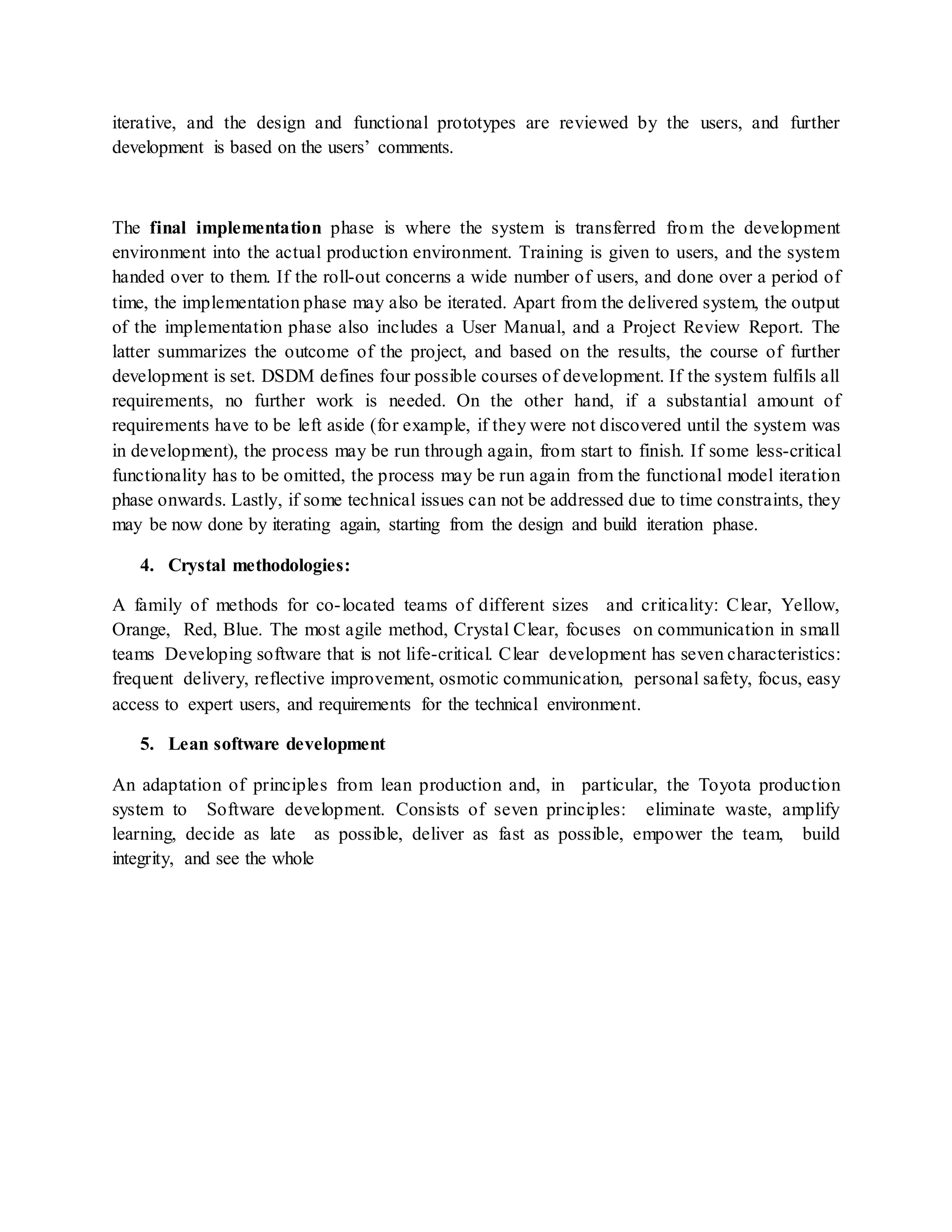 iterative, and the design and functional prototypes are reviewed by the users, and further
development is based on the users’ comments.
The final implementation phase is where the system is transferred from the development
environment into the actual production environment. Training is given to users, and the system
handed over to them. If the roll-out concerns a wide number of users, and done over a period of
time, the implementation phase may also be iterated. Apart from the delivered system, the output
of the implementation phase also includes a User Manual, and a Project Review Report. The
latter summarizes the outcome of the project, and based on the results, the course of further
development is set. DSDM defines four possible courses of development. If the system fulfils all
requirements, no further work is needed. On the other hand, if a substantial amount of
requirements have to be left aside (for example, if they were not discovered until the system was
in development), the process may be run through again, from start to finish. If some less-critical
functionality has to be omitted, the process may be run again from the functional model iteration
phase onwards. Lastly, if some technical issues can not be addressed due to time constraints, they
may be now done by iterating again, starting from the design and build iteration phase.
4. Crystal methodologies:
A family of methods for co-located teams of different sizes and criticality: Clear, Yellow,
Orange, Red, Blue. The most agile method, Crystal Clear, focuses on communication in small
teams Developing software that is not life-critical. Clear development has seven characteristics:
frequent delivery, reflective improvement, osmotic communication, personal safety, focus, easy
access to expert users, and requirements for the technical environment.
5. Lean software development
An adaptation of principles from lean production and, in particular, the Toyota production
system to Software development. Consists of seven principles: eliminate waste, amplify
learning, decide as late as possible, deliver as fast as possible, empower the team, build
integrity, and see the whole
 