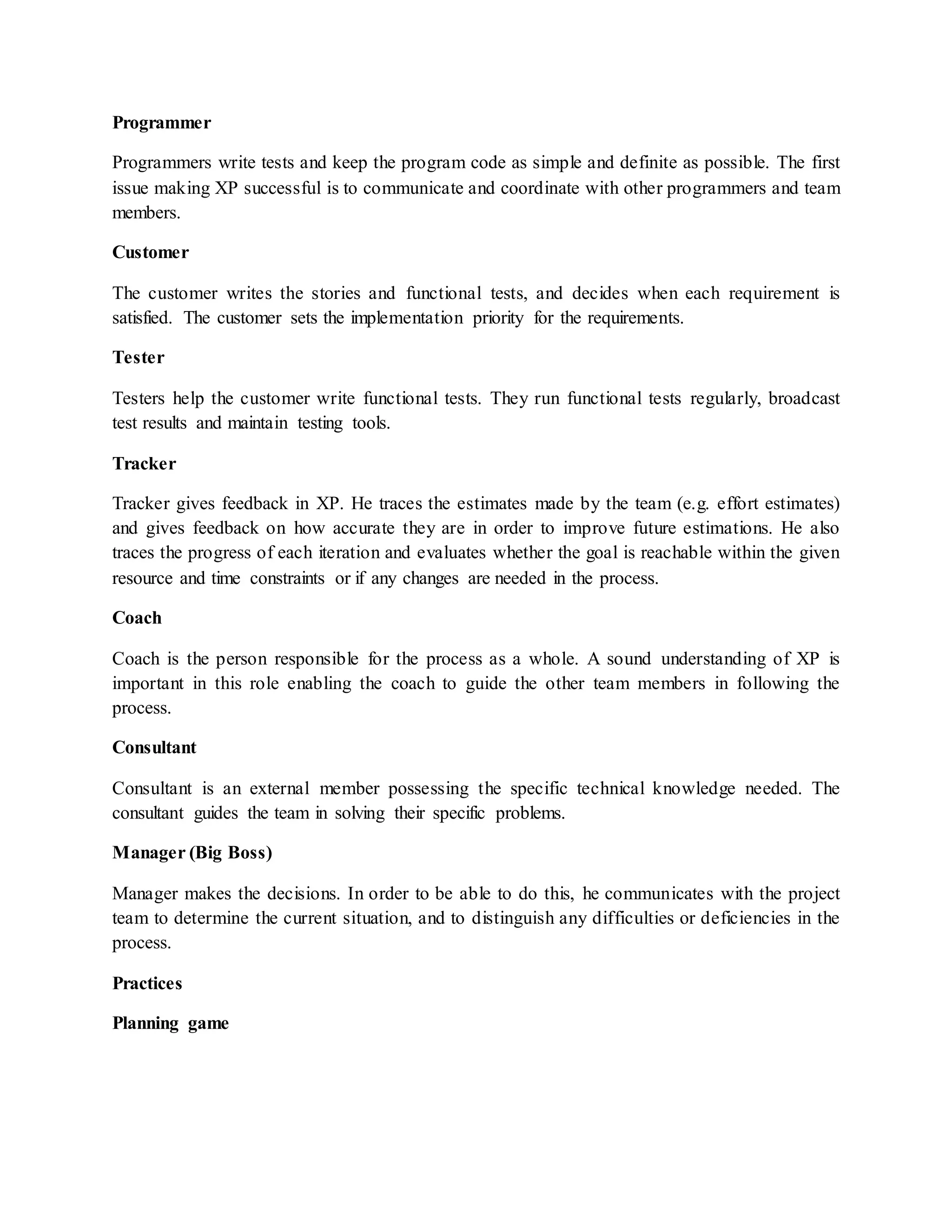 Programmer
Programmers write tests and keep the program code as simple and definite as possible. The first
issue making XP successful is to communicate and coordinate with other programmers and team
members.
Customer
The customer writes the stories and functional tests, and decides when each requirement is
satisfied. The customer sets the implementation priority for the requirements.
Tester
Testers help the customer write functional tests. They run functional tests regularly, broadcast
test results and maintain testing tools.
Tracker
Tracker gives feedback in XP. He traces the estimates made by the team (e.g. effort estimates)
and gives feedback on how accurate they are in order to improve future estimations. He also
traces the progress of each iteration and evaluates whether the goal is reachable within the given
resource and time constraints or if any changes are needed in the process.
Coach
Coach is the person responsible for the process as a whole. A sound understanding of XP is
important in this role enabling the coach to guide the other team members in following the
process.
Consultant
Consultant is an external member possessing the specific technical knowledge needed. The
consultant guides the team in solving their specific problems.
Manager (Big Boss)
Manager makes the decisions. In order to be able to do this, he communicates with the project
team to determine the current situation, and to distinguish any difficulties or deficiencies in the
process.
Practices
Planning game
 