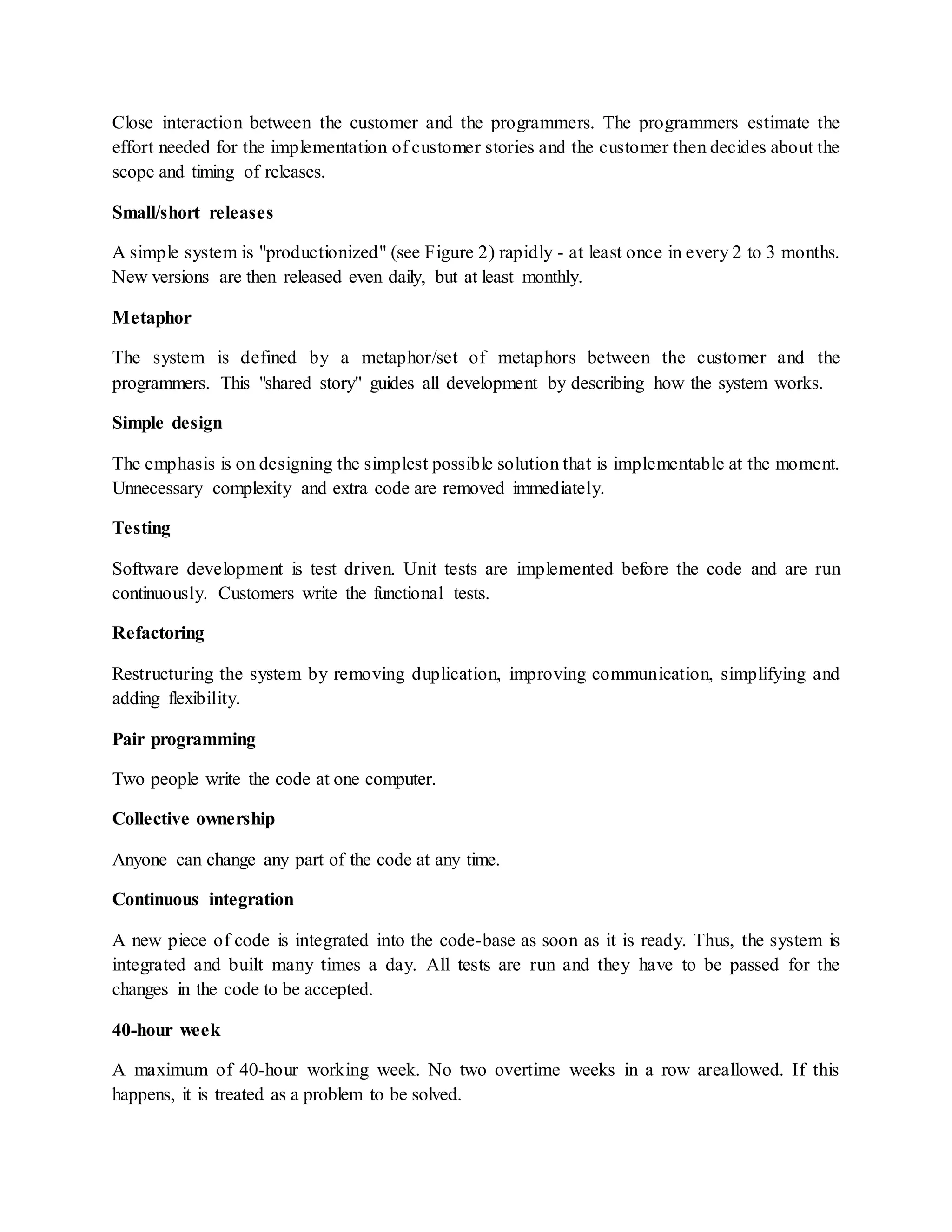 Close interaction between the customer and the programmers. The programmers estimate the
effort needed for the implementation of customer stories and the customer then decides about the
scope and timing of releases.
Small/short releases
A simple system is "productionized" (see Figure 2) rapidly - at least once in every 2 to 3 months.
New versions are then released even daily, but at least monthly.
Metaphor
The system is defined by a metaphor/set of metaphors between the customer and the
programmers. This "shared story" guides all development by describing how the system works.
Simple design
The emphasis is on designing the simplest possible solution that is implementable at the moment.
Unnecessary complexity and extra code are removed immediately.
Testing
Software development is test driven. Unit tests are implemented before the code and are run
continuously. Customers write the functional tests.
Refactoring
Restructuring the system by removing duplication, improving communication, simplifying and
adding flexibility.
Pair programming
Two people write the code at one computer.
Collective ownership
Anyone can change any part of the code at any time.
Continuous integration
A new piece of code is integrated into the code-base as soon as it is ready. Thus, the system is
integrated and built many times a day. All tests are run and they have to be passed for the
changes in the code to be accepted.
40-hour week
A maximum of 40-hour working week. No two overtime weeks in a row areallowed. If this
happens, it is treated as a problem to be solved.
 