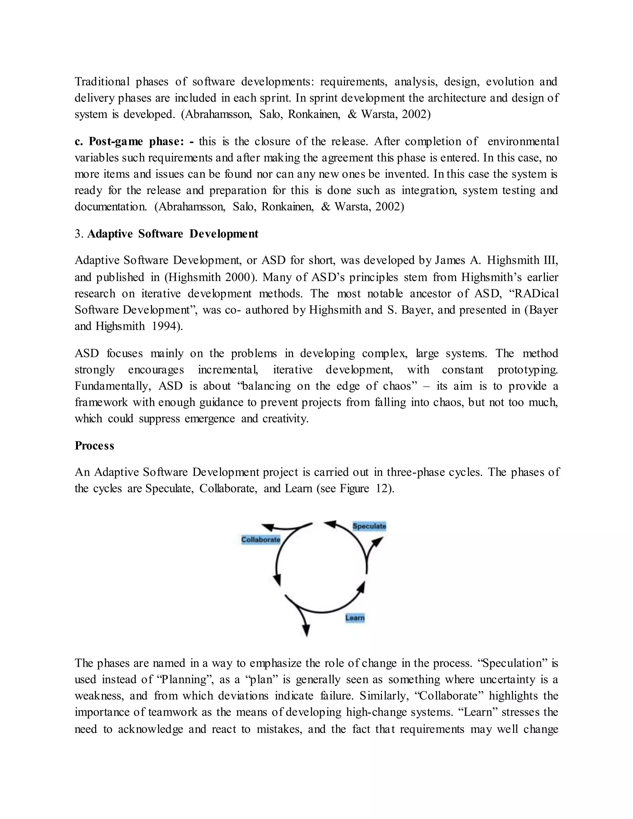 Traditional phases of software developments: requirements, analysis, design, evolution and
delivery phases are included in each sprint. In sprint development the architecture and design of
system is developed. (Abrahamsson, Salo, Ronkainen, & Warsta, 2002)
c. Post-game phase: - this is the closure of the release. After completion of environmental
variables such requirements and after making the agreement this phase is entered. In this case, no
more items and issues can be found nor can any new ones be invented. In this case the system is
ready for the release and preparation for this is done such as integration, system testing and
documentation. (Abrahamsson, Salo, Ronkainen, & Warsta, 2002)
3. Adaptive Software Development
Adaptive Software Development, or ASD for short, was developed by James A. Highsmith III,
and published in (Highsmith 2000). Many of ASD’s principles stem from Highsmith’s earlier
research on iterative development methods. The most notable ancestor of ASD, “RADical
Software Development”, was co- authored by Highsmith and S. Bayer, and presented in (Bayer
and Highsmith 1994).
ASD focuses mainly on the problems in developing complex, large systems. The method
strongly encourages incremental, iterative development, with constant prototyping.
Fundamentally, ASD is about “balancing on the edge of chaos” – its aim is to provide a
framework with enough guidance to prevent projects from falling into chaos, but not too much,
which could suppress emergence and creativity.
Process
An Adaptive Software Development project is carried out in three-phase cycles. The phases of
the cycles are Speculate, Collaborate, and Learn (see Figure 12).
The phases are named in a way to emphasize the role of change in the process. “Speculation” is
used instead of “Planning”, as a “plan” is generally seen as something where uncertainty is a
weakness, and from which deviations indicate failure. Similarly, “Collaborate” highlights the
importance of teamwork as the means of developing high-change systems. “Learn” stresses the
need to acknowledge and react to mistakes, and the fact that requirements may well change
 