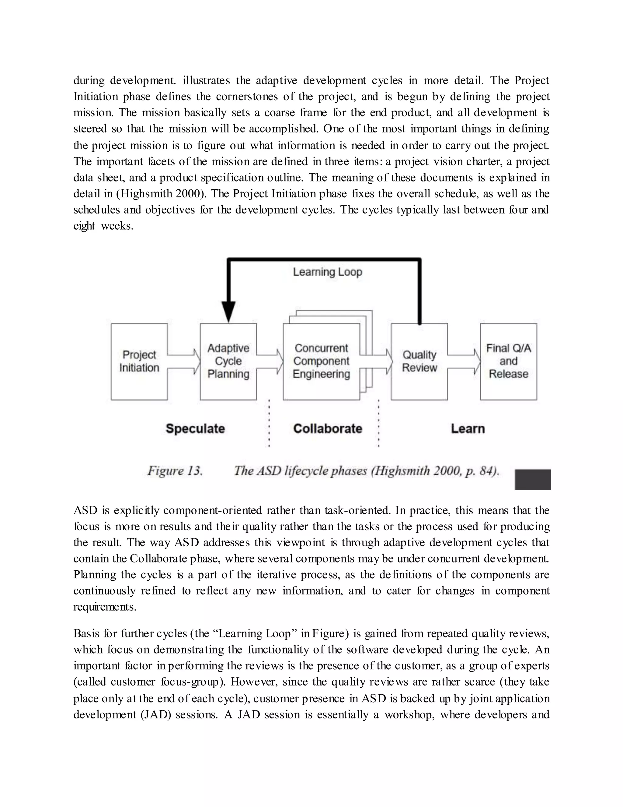during development. illustrates the adaptive development cycles in more detail. The Project
Initiation phase defines the cornerstones of the project, and is begun by defining the project
mission. The mission basically sets a coarse frame for the end product, and all development is
steered so that the mission will be accomplished. One of the most important things in defining
the project mission is to figure out what information is needed in order to carry out the project.
The important facets of the mission are defined in three items: a project vision charter, a project
data sheet, and a product specification outline. The meaning of these documents is explained in
detail in (Highsmith 2000). The Project Initiation phase fixes the overall schedule, as well as the
schedules and objectives for the development cycles. The cycles typically last between four and
eight weeks.
ASD is explicitly component-oriented rather than task-oriented. In practice, this means that the
focus is more on results and their quality rather than the tasks or the process used for producing
the result. The way ASD addresses this viewpoint is through adaptive development cycles that
contain the Collaborate phase, where several components may be under concurrent development.
Planning the cycles is a part of the iterative process, as the definitions of the components are
continuously refined to reflect any new information, and to cater for changes in component
requirements.
Basis for further cycles (the “Learning Loop” in Figure) is gained from repeated quality reviews,
which focus on demonstrating the functionality of the software developed during the cycle. An
important factor in performing the reviews is the presence of the customer, as a group of experts
(called customer focus-group). However, since the quality reviews are rather scarce (they take
place only at the end of each cycle), customer presence in ASD is backed up by joint application
development (JAD) sessions. A JAD session is essentially a workshop, where developers and
 
