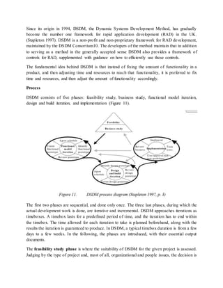 Since its origin in 1994, DSDM, the Dynamic Systems Development Method, has gradually
become the number one framework for rapid application development (RAD) in the UK.
(Stapleton 1997). DSDM is a non-profit and non-proprietary framework for RAD development,
maintained by the DSDM Consortium10. The developers of the method maintain that in addition
to serving as a method in the generally accepted sense DSDM also provides a framework of
controls for RAD, supplemented with guidance on how to efficiently use those controls.
The fundamental idea behind DSDM is that instead of fixing the amount of functionality in a
product, and then adjusting time and resources to reach that functionality, it is preferred to fix
time and resources, and then adjust the amount of functionality accordingly.
Process
DSDM consists of five phases: feasibility study, business study, functional model iteration,
design and build iteration, and implementation (Figure 11).
The first two phases are sequential, and done only once. The three last phases, during which the
actual development work is done, are iterative and incremental. DSDM approaches iterations as
timeboxes. A timebox lasts for a predefined period of time, and the iteration has to end within
the timebox. The time allowed for each iteration to take is planned beforehand, along with the
results the iteration is guaranteed to produce. In DSDM, a typical timebox duration is from a few
days to a few weeks. In the following, the phases are introduced, with their essential output
documents.
The feasibility study phase is where the suitability of DSDM for the given project is assessed.
Judging by the type of project and, most of all, organizational and people issues, the decision is
 
