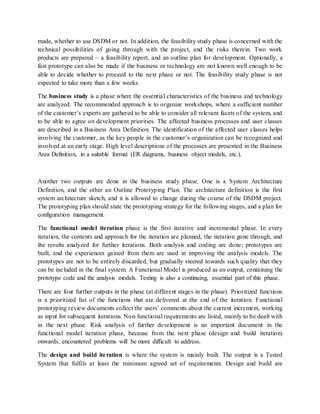 made, whether to use DSDM or not. In addition, the feasibility study phase is concerned with the
technical possibilities of going through with the project, and the risks therein. Two work
products are prepared – a feasibility report, and an outline plan for development. Optionally, a
fast prototype can also be made if the business or technology are not known well enough to be
able to decide whether to proceed to the next phase or not. The feasibility study phase is not
expected to take more than a few weeks.
The business study is a phase where the essential characteristics of the business and technology
are analyzed. The recommended approach is to organize workshops, where a sufficient number
of the customer’s experts are gathered to be able to consider all relevant facets of the system, and
to be able to agree on development priorities. The affected business processes and user classes
are described in a Business Area Definition. The identification of the affected user classes helps
involving the customer, as the key people in the customer’s organization can be recognized and
involved at an early stage. High level descriptions of the processes are presented in the Business
Area Definition, in a suitable format (ER diagrams, business object models, etc.).
Another two outputs are done in the business study phase. One is a System Architecture
Definition, and the other an Outline Prototyping Plan. The architecture definition is the first
system architecture sketch, and it is allowed to change during the course of the DSDM project.
The prototyping plan should state the prototyping strategy for the following stages, and a plan for
configuration management.
The functional model iteration phase is the first iterative and incremental phase. In every
iteration, the contents and approach for the iteration are planned, the iteration gone through, and
the results analyzed for further iterations. Both analysis and coding are done; prototypes are
built, and the experiences gained from them are used in improving the analysis models. The
prototypes are not to be entirely discarded, but gradually steered towards such quality that they
can be included in the final system. A Functional Model is produced as an output, containing the
prototype code and the analysis models. Testing is also a continuing, essential part of this phase.
There are four further outputs in the phase (at different stages in the phase). Prioritized functions
is a prioritized list of the functions that are delivered at the end of the iteration. Functional
prototyping review documents collect the users’ comments about the current increment, working
as input for subsequent iterations. Non-functional requirements are listed, mainly to be dealt with
in the next phase. Risk analysis of further development is an important document in the
functional model iteration phase, because from the next phase (design and build iteration)
onwards, encountered problems will be more difficult to address.
The design and build iteration is where the system is mainly built. The output is a Tested
System that fulfils at least the minimum agreed set of requirements. Design and build are
 