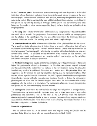 In the Exploration phase, the customers write out the story cards that they wish to be included
in the first release. Each story card describes a feature to be added into the program. At the same
time the project team familiarize themselves with the tools, technology and practices they will be
using in the project. The technology to be used will be tested and the architecture possibilities for
the system are explored by building a prototype of the system. The exploration phase takes
between a few weeks to a few months, depending largely on how familiar the technology is to
the programmers.
The Planning phase sets the priority order for the stories and an agreement of the contents of the
first small release is made. The programmers first estimate how much effort each story requires
and the schedule is the agreed upon. The time span of the schedule of the first release does not
normally exceed two months. The planning phase itself takes a couple of days.
The Iterations to release phase includes several iterations of the systems before the first release.
The schedule set in the planning stage is broken down to a number of iterations that will each
take one to four weeks to implement. The first iteration creates a system with the architecture of
the whole system. This is achieved by selecting the stories that will enforce building the structure
for the whole system. The customer decides the stories to be selected for each iteration. The
functional tests created by the customer are run at the end of every iteration. At the end of the
last iteration the system is ready for production.
The Productionizing phase requires extra testing and checking of the performance of the system
before the system can be released to the customer. At this phase, new changes may still be found
and the decision has to be made if they are included in the current release. During this phase, the
iterations may need to be quickened from three weeks to one week. The postponed ideas and
suggestions are documented for later implementation during, e.g., the maintenance phase. After
the first release is productionized for customer use, the XP project must both keep the system in
the production running while also producing new iterations. In order to do this, the Maintenance
phase requires an effort also for customer support tasks. Thus, the development velocity may
decelerate after the system is in production. The maintenance phase may require incorporating
new people into the team and changing the team structure.
The Death phase is near when the customer does no longer have any stories to be implemented.
This requires that the system satisfies customer needs also in other respects (e.g., concerning
performance and reliability). This is the time in the XP process when the necessary
documentation of the system is finally written as no more changes to the architecture, design or
code are made. Death may also occur if the system is not delivering the desired outcomes, or if it
becomes too expensive for further development.
Roles and responsibilities
There are different roles in XP for different tasks and purposes during the process and its
practices. In the following, these roles are presented according to Beck (2000).
 