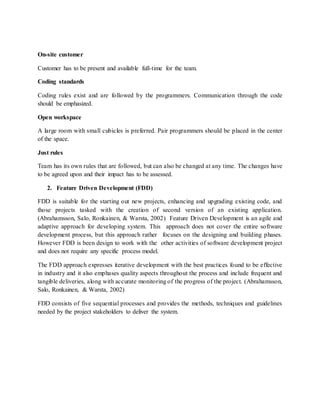 On-site customer
Customer has to be present and available full-time for the team.
Coding standards
Coding rules exist and are followed by the programmers. Communication through the code
should be emphasized.
Open workspace
A large room with small cubicles is preferred. Pair programmers should be placed in the center
of the space.
Just rules
Team has its own rules that are followed, but can also be changed at any time. The changes have
to be agreed upon and their impact has to be assessed.
2. Feature Driven Development (FDD)
FDD is suitable for the starting out new projects, enhancing and upgrading existing code, and
those projects tasked with the creation of second version of an existing application.
(Abrahamsson, Salo, Ronkainen, & Warsta, 2002) Feature Driven Development is an agile and
adaptive approach for developing system. This approach does not cover the entire software
development process, but this approach rather focuses on the designing and building phases.
However FDD is been design to work with the other activities of software development project
and does not require any specific process model.
The FDD approach expresses iterative development with the best practices found to be effective
in industry and it also emphases quality aspects throughout the process and include frequent and
tangible deliveries, along with accurate monitoring of the progress of the project. (Abrahamsson,
Salo, Ronkainen, & Warsta, 2002)
FDD consists of five sequential processes and provides the methods, techniques and guidelines
needed by the project stakeholders to deliver the system.
 