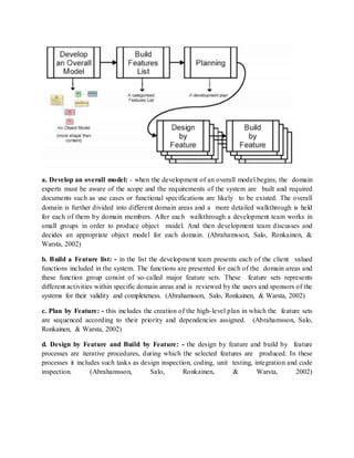 a. Develop an overall model: - when the development of an overall model begins, the domain
experts must be aware of the scope and the requirements of the system are built and required
documents such as use cases or functional specifications are likely to be existed. The overall
domain is further divided into different domain areas and a more detailed walkthrough is held
for each of them by domain members. After each walkthrough a development team works in
small groups in order to produce object model. And then development team discusses and
decides an appropriate object model for each domain. (Abrahamsson, Salo, Ronkainen, &
Warsta, 2002)
b. Build a Feature list: - in the list the development team presents each of the client valued
functions included in the system. The functions are presented for each of the domain areas and
these function group consist of so-called major feature sets. These feature sets represents
different activities within specific domain areas and is reviewed by the users and sponsors of the
systems for their validity and completeness. (Abrahamsson, Salo, Ronkainen, & Warsta, 2002)
c. Plan by Feature: - this includes the creation of the high-level plan in which the feature sets
are sequenced according to their priority and dependencies assigned. (Abrahamsson, Salo,
Ronkainen, & Warsta, 2002)
d. Design by Feature and Build by Feature: - the design by feature and build by feature
processes are iterative procedures, during which the selected features are produced. In these
processes it includes such tasks as design inspection, coding, unit testing, integration and code
inspection. (Abrahamsson, Salo, Ronkainen, & Warsta, 2002)
 