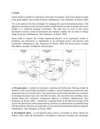 3. Scrum
Scrum method is suitable for small teams of less than 10 engineers. And if more people are there
in the group multiple teams should be formed. (Abrahamsson, Salo, Ronkainen, & Warsta, 2002)
The scrum approach has been developed for managing the system development process. This
approach concentrates on how the team members should function in order to produce the system
flexibly in a constantly changing environment. The main idea of scrum is that system
development involves several environmental and technical variables that are likely to change
during the process. (Abrahamsson, Salo, Ronkainen, & Warsta, 2002).
Scrum helps to improve the existing engineering practices in an organization aiming to
identifying any deficiencies or impediments in the developed process and practices used
consistently. (Abrahamsson, Salo, Ronkainen, & Warsta, 2002) The Scrum process includes
three phases: pre-game, development and post-game.
a. Pre-game phase: - includes two sub-phases : planning and Architecture Planning include the
definition of the system being developed by creating a product backlog list contains the entire
requirement that are currently known. The requirements are prioritized and efforts are estimated.
In planning the project team, tools and other resources, risk assessment and controlling issues,
training needs and verification management approval is defined. (Abrahamsson, Salo,
Ronkainen, & Warsta, 2002) - Architecture is planned based on the high level designs of the
system and current items in the product backlog. And also any enhancements are identified along
with the problems. Decisions are made after a review meeting and preliminary plan are prepared.
(Abrahamsson, Salo, Ronkainen, & Warsta, 2002)
b. Development phase: - in development phase system is developed in sprints. Sprints are
iterative cycles where the functionality is developed or improved to produce new increments.
 