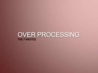 OVER PROCESSING
THE 7 WASTES
 