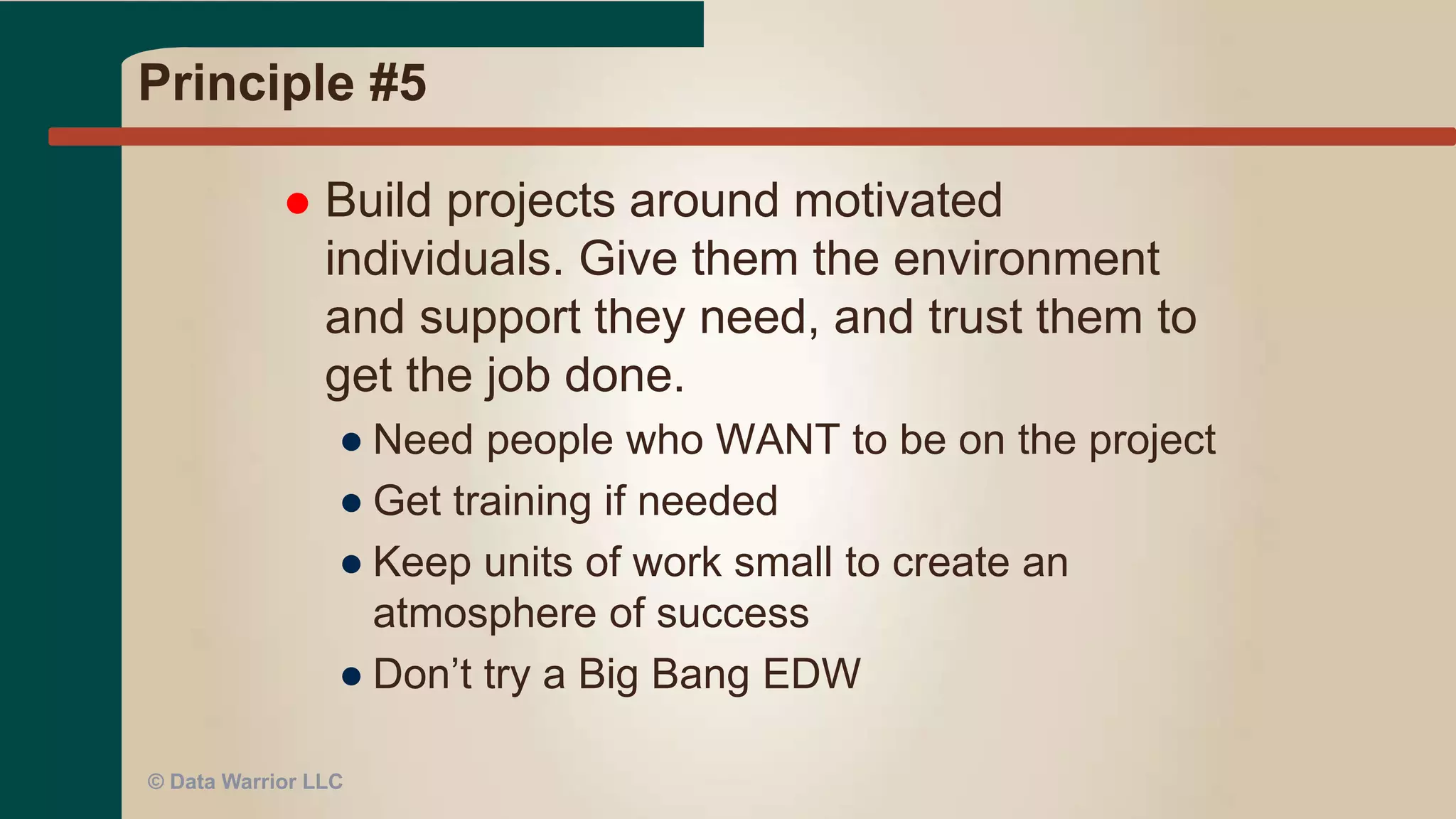 Principle #4
 Business people and developers
must work together daily throughout
the project.
● DW MUST have the business involved
● One of the Top 10 reasons for failure
● This applies for BI reports
● Daily interaction would be great!
● But – politics and priorities may interfere!
● At HP GBI/EDW – we used “war” room
● At MSH – daily standups with Biz
© Data Warrior LLC
 