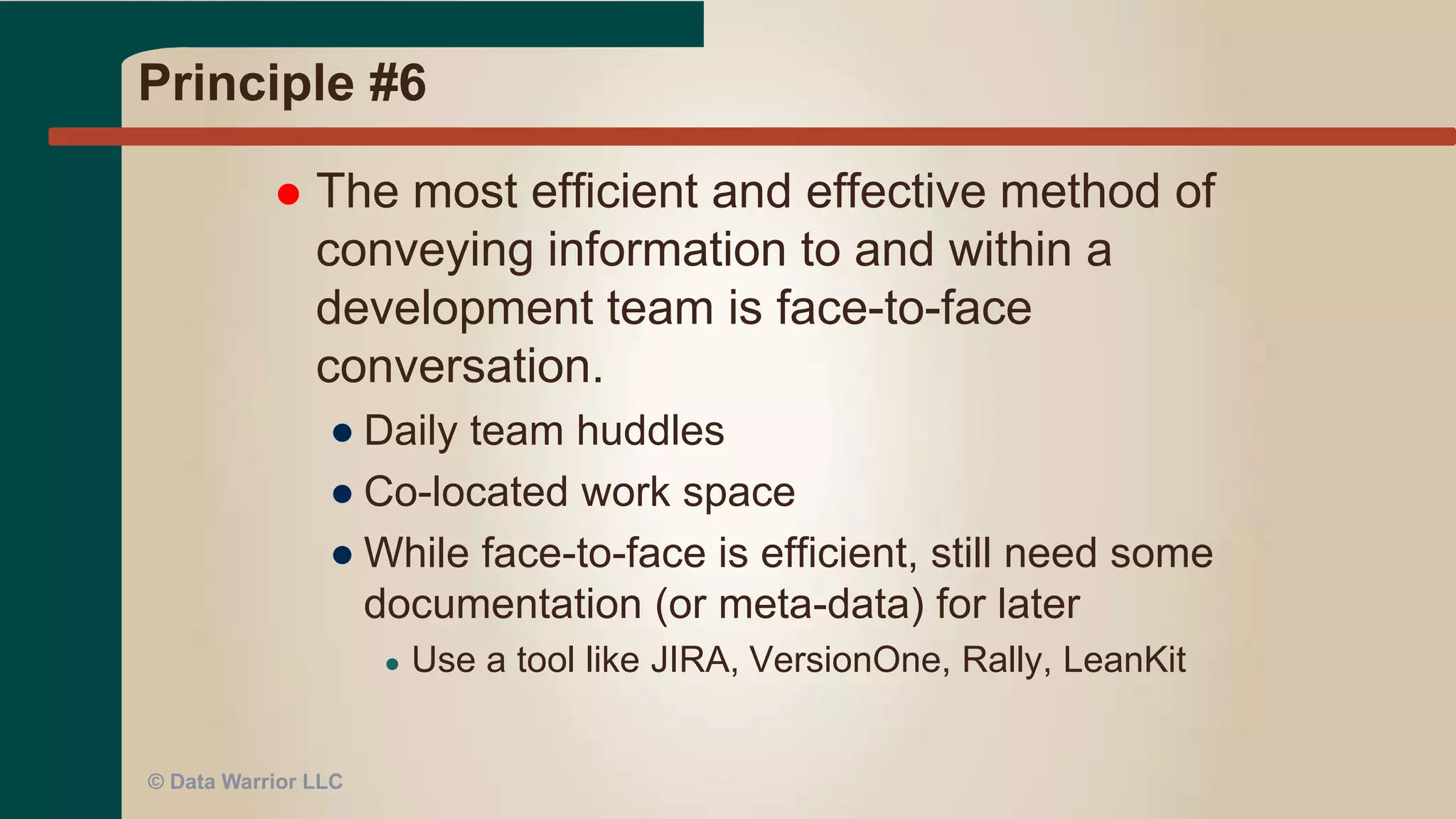 Principle #5
 Build projects around motivated
individuals. Give them the environment
and support they need, and trust them to
get the job done.
● Need people who WANT to be on the project
● Lose the dead weight
● Get training if needed
● Keep units of work small to create an
atmosphere of success
● Don’t try a Big Bang EDW
© Data Warrior LLC
 