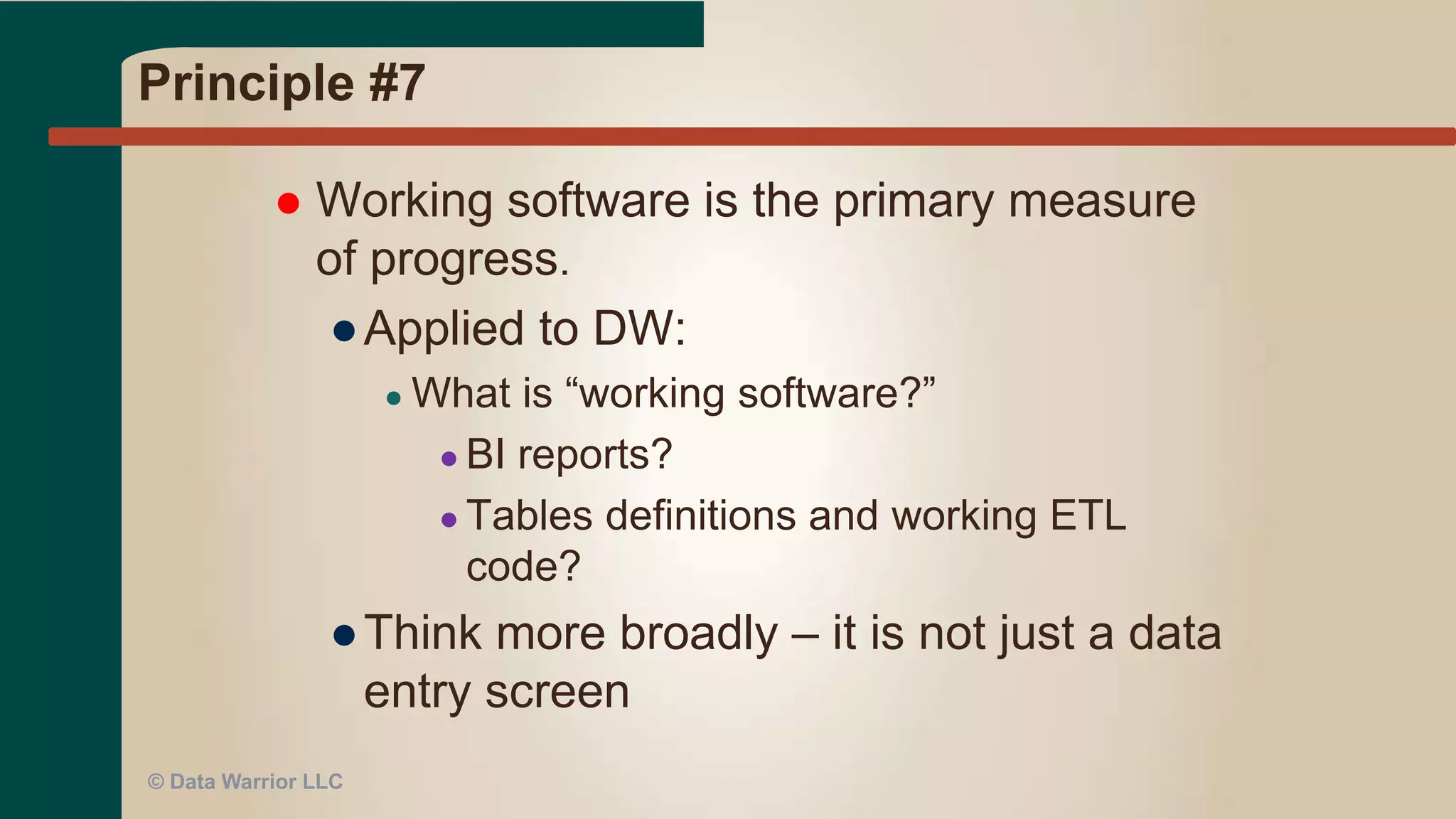Principle #6
 The most efficient and effective method of
conveying information to and within a
development team is face-to-face
conversation.
● Daily team huddles
● Co-located work space
● While face-to-face is efficient, still need some
documentation (or meta-data) for later
● Use a tool like JIRA, VersionOne, Rally, LeanKit
© Data Warrior LLC
 