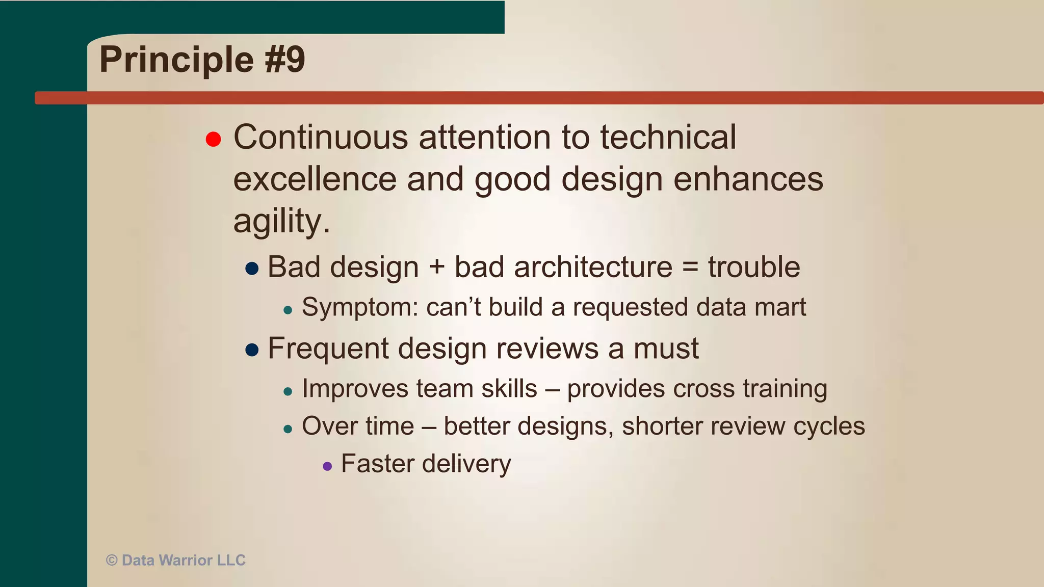 Principle #8
 Agile processes promote sustainable development. The
sponsors, developers, and users should be able to
maintain a constant pace indefinitely.
● DW Programs last a long time – don’t burn the team
out with unreasonable deadlines
● See P#5 – Motivated individuals
● Good planning and scope control
● No all nighters!
● Smallest valuable unit of work possible (MVP)
● Keep it moving like a production line
● Pick (or develop) a standard, repeatable
methodology
● Study the Agile methods and adopt what works for your team
● Data Vault Modeling Methodology
© Data Warrior LLC
 