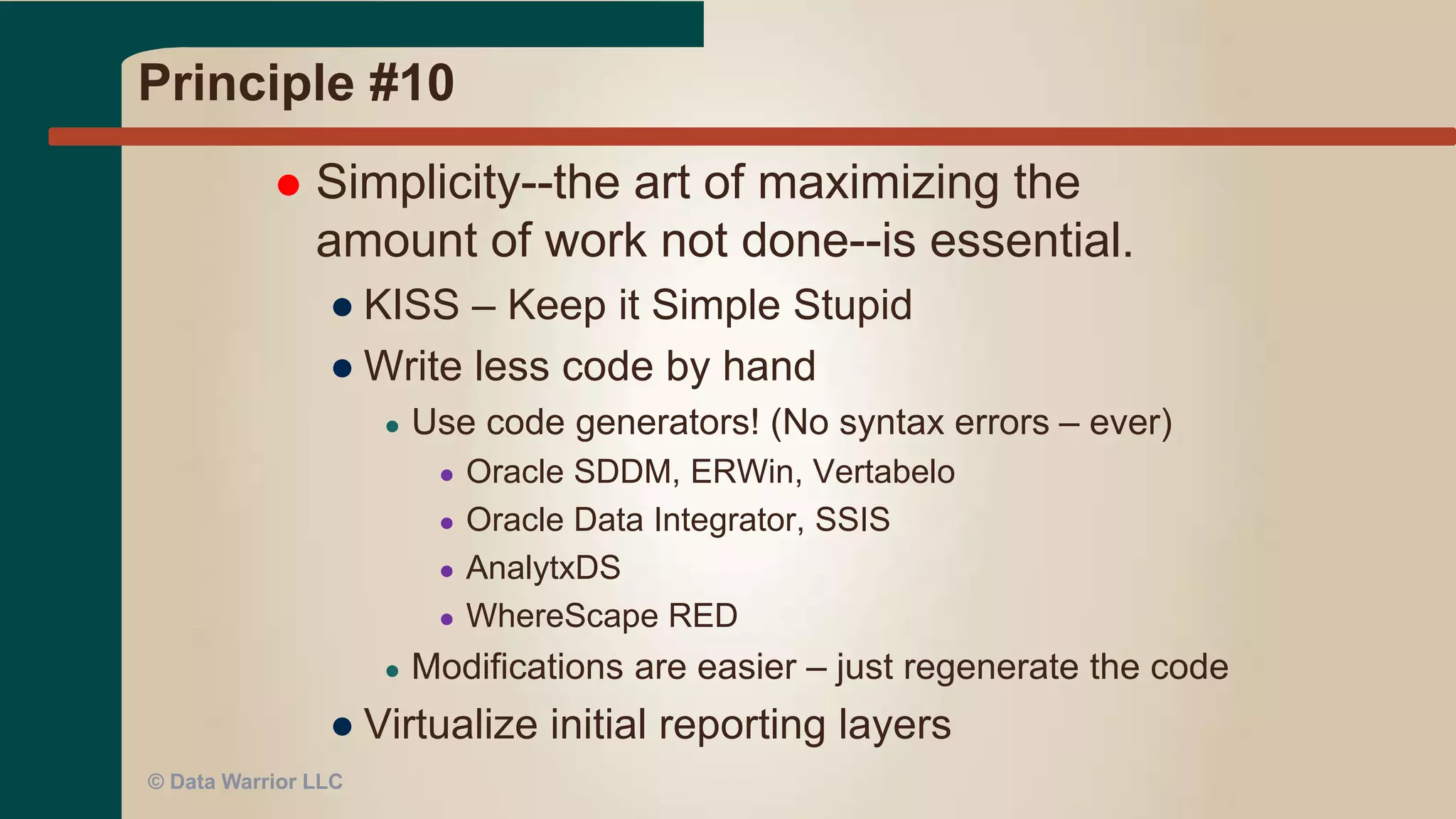 Principle #9
 Continuous attention to technical
excellence and good design enhances
agility.
● Bad design + bad architecture = trouble
● Symptom: can’t build a requested data mart
● Frequent design reviews a must
● Improves team skills – provides cross training
● Over time – better designs, shorter review cycles
● Faster delivery
© Data Warrior LLC
 
