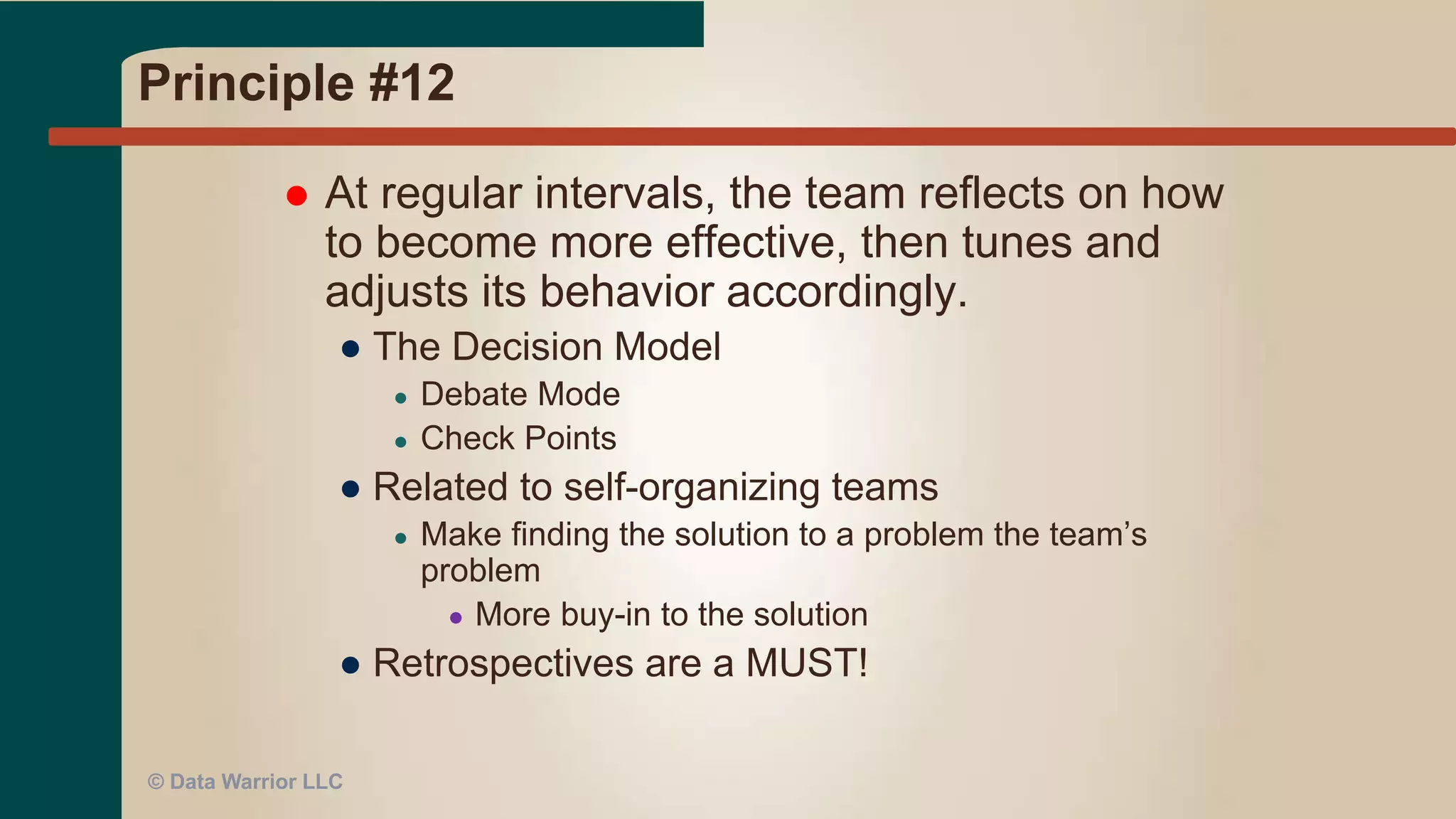 Principle #11
 The best architectures, requirements, and
designs emerge from self-organizing teams.
● Team of smart, motivated people = success
● We succeed (or fail) as a TEAM
● Don’t micro manage or pigeon-hole staff
● Encourage team work and team thinking
● Staff will gravitate to roles based on skills, interest,
and personality
● Then they have more buy-in to the process
● Eliminates delays and bottlenecks by having
shared responsibilities (no single point of failure)
© Data Warrior LLC
 