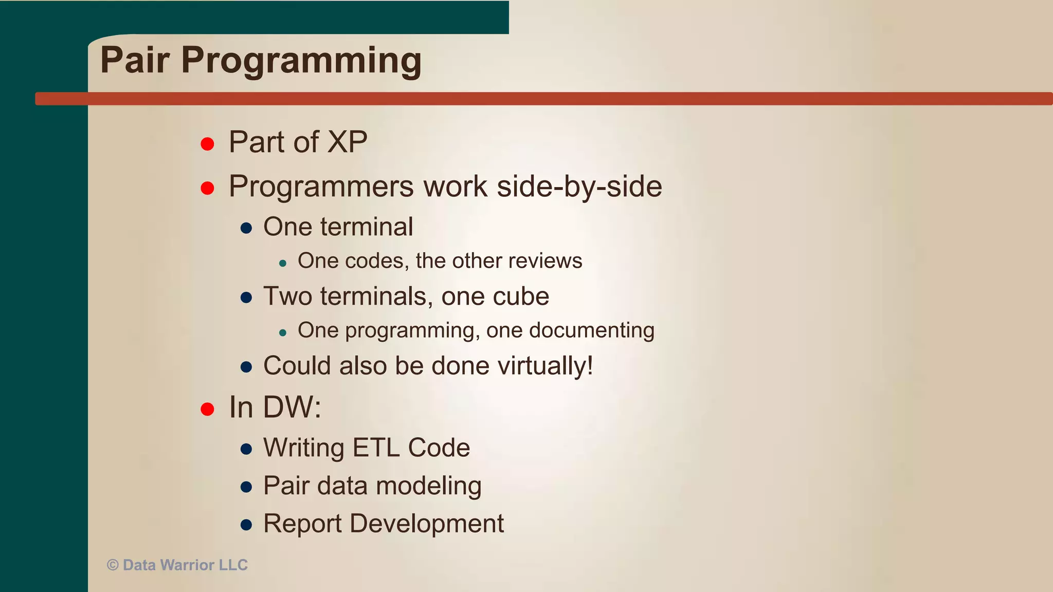 Extreme Programming (XP)
 Programmer works directly with the end user
● At MSH used conference room or devloper’s cube
● At HP used Virtual Classroom or NetMeeting
● At DFA used WebEx
 In DW:
● Best with developing BI reports
● DW or data mart must already be populated
© Data Warrior LLC
 