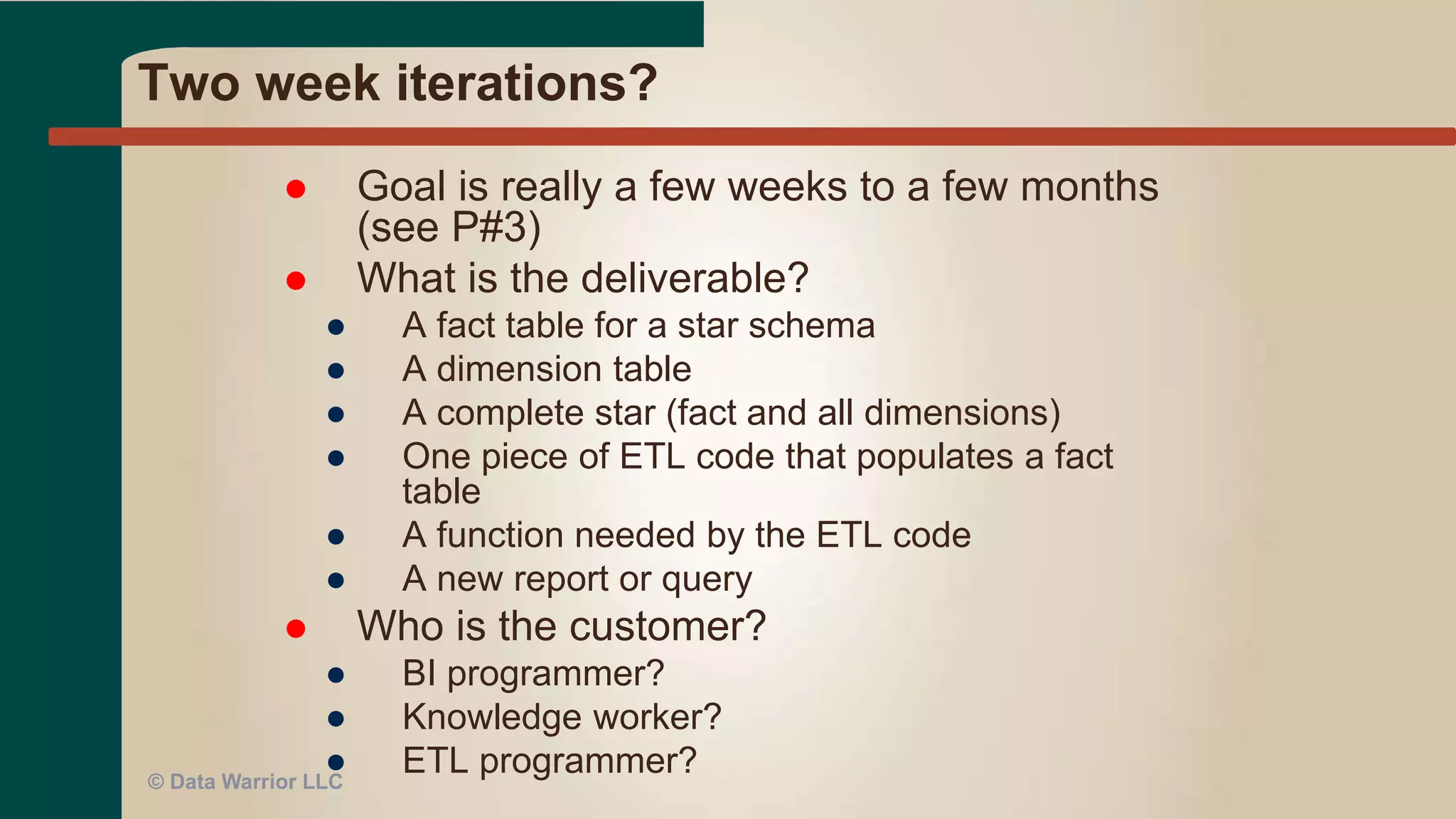 Extreme Programming (XP)
 Reports developed using BI tool
● With the user in the room (or virtual)
● With constant user reviews and input using a web
reporting tool (via email even!)
 Also applies to developing a dashboard or portal
interface
 Works for ETL as well!
● Used war room with business to get near instant
validation of ETL changes
© Data Warrior LLC
 
