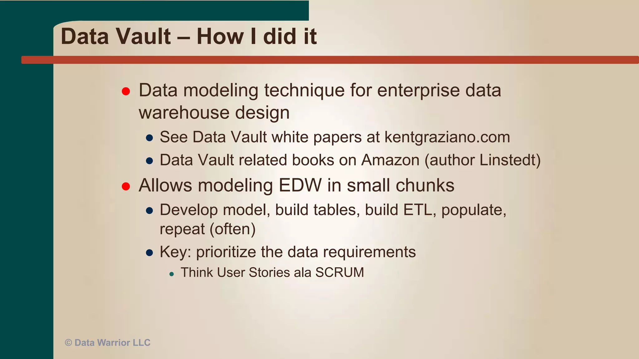 HP EDW Examples
 Business found missing report elements
 Solution: modify 3 tables to add 5 new columns in
reporting model (star schema)
 Tasks:
● Document requirements and ETL specs
● Modify Logical & Physical model (w/peer review)
● Rebuild tables in development
● Develop and test ETL
● MTI (Move To Integration) tables and code
● Execute and test ETL
● Modify report in UAT environment & test
 Result: Revised report ready in 18 hours, 44 minutes
● Less than 1 business day
 2nd case: 6 tables, 16 new columns
● Ready for UAT in 72 hours
 How? War room with Biz & IT Team
© Data Warrior LLC
 