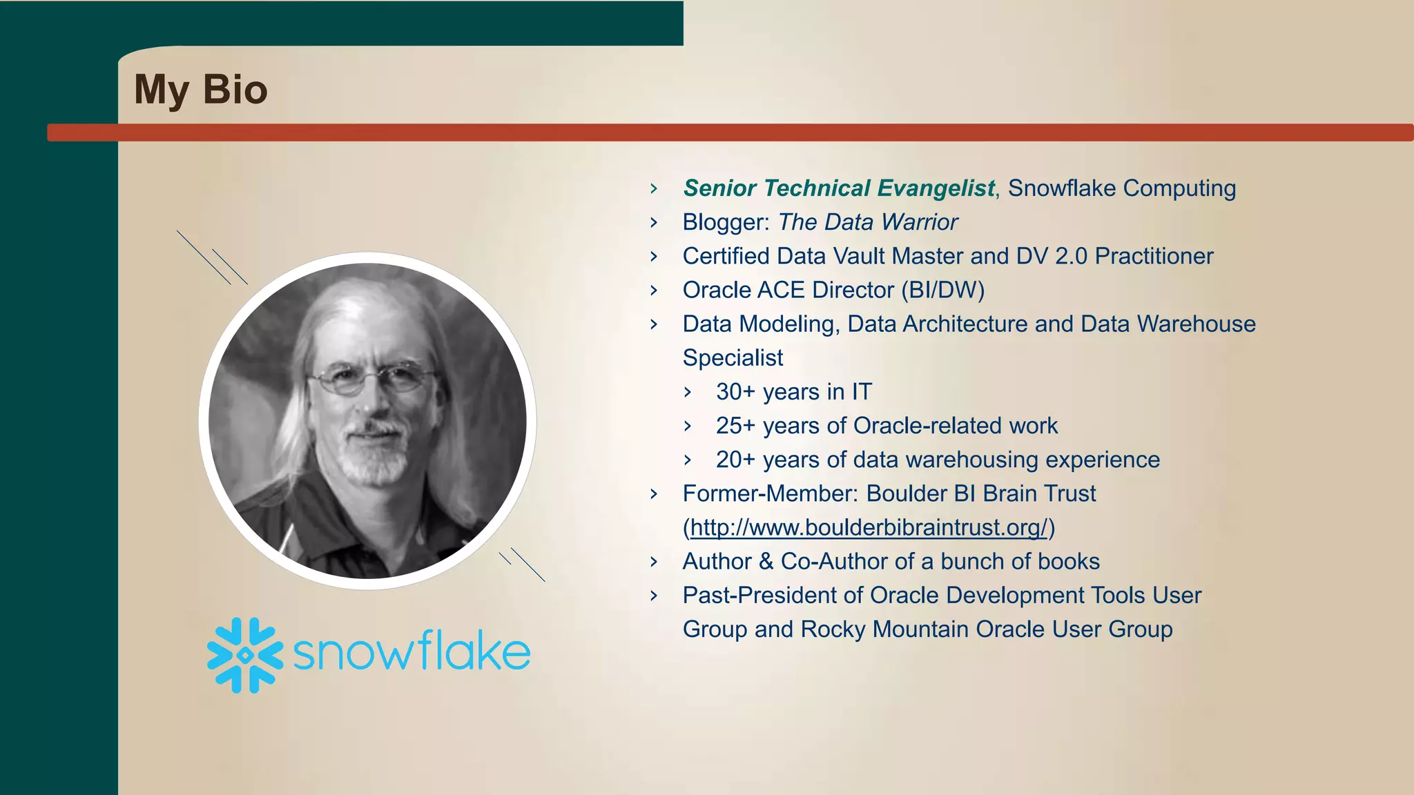 My Bio
› Senior Technical Evangelist, Snowflake Computing
› Blogger: The Data Warrior
› Certified Data Vault Master and DV 2.0 Practitioner
› Oracle ACE Director (BI/DW)
› Data Modeling, Data Architecture and Data Warehouse
Specialist
› 30+ years in IT
› 25+ years of Oracle-related work
› 20+ years of data warehousing experience
› Former-Member: Boulder BI Brain Trust
(http://www.boulderbibraintrust.org/)
› Author & Co-Author of a bunch of books
› Past-President of Oracle Development Tools User
Group and Rocky Mountain Oracle User Group
 