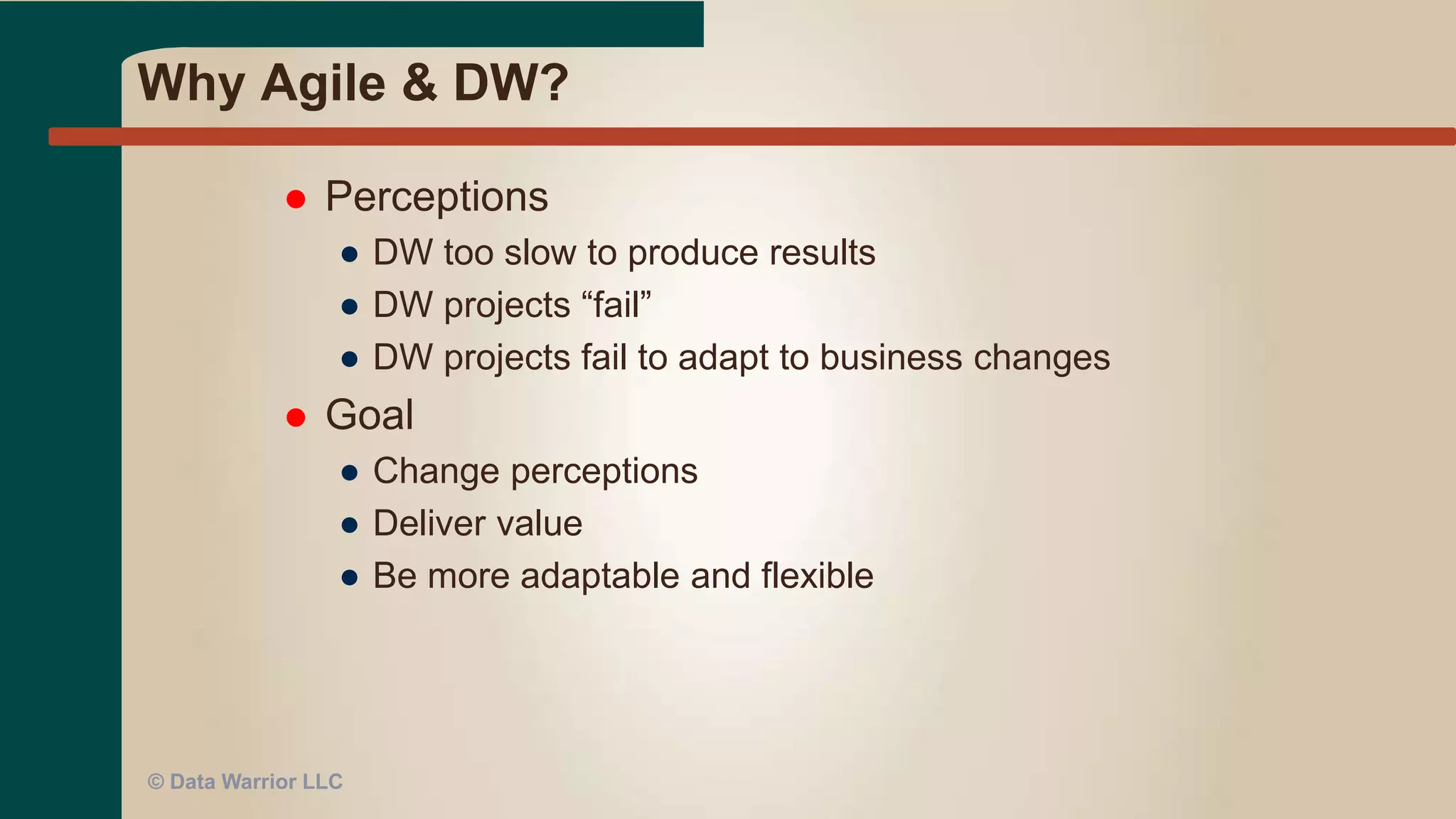 Why Agile & DW?
 Perceptions
● DW too slow to produce results
● DW projects “fail”
● DW projects fail to adapt to business changes
 Goal
● Change perceptions
● Deliver value
● Be more adaptable and flexible
© Data Warrior LLC
 