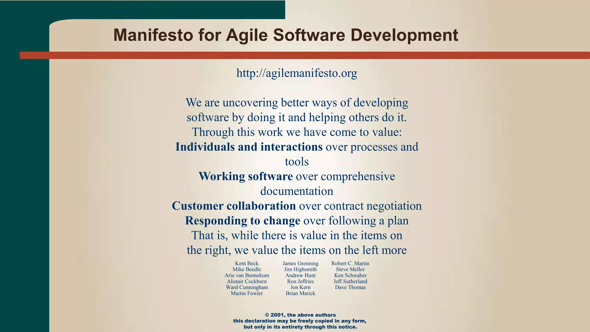 Manifesto for Agile Software Development
http://agilemanifesto.org
We are uncovering better ways of developing
software by doing it and helping others do it.
Through this work we have come to value:
Individuals and interactions over processes and
tools
Working software over comprehensive
documentation
Customer collaboration over contract negotiation
Responding to change over following a plan
That is, while there is value in the items on
the right, we value the items on the left more
Kent Beck
Mike Beedle
Arie van Bennekum
Alistair Cockburn
Ward Cunningham
Martin Fowler
James Grenning
Jim Highsmith
Andrew Hunt
Ron Jeffries
Jon Kern
Brian Marick
Robert C. Martin
Steve Mellor
Ken Schwaber
Jeff Sutherland
Dave Thomas
© 2001, the above authors
this declaration may be freely copied in any form,
but only in its entirety through this notice.
 